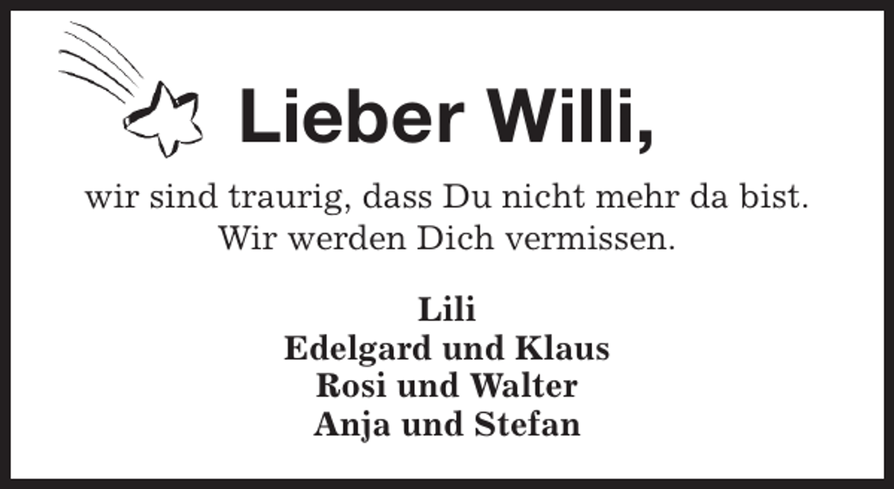 <p>Lieber Willi,<br />wir sind traurig, dass Du nicht mehr da bist.<br />Wir werden Dich vermissen.<br />Lili<br />Edelgard und Klaus<br />Rosi und Walter<br />Anja und Stefan</p>