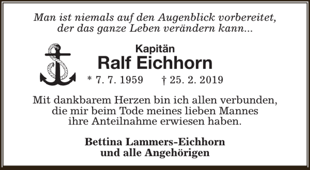 <p>Man ist niemals auf den Augenblick vorbereitet,<br />der das ganze Leben verändern kann...<br />Kapitän</p><p>Ralf Eichhorn</p><p>* 7. 7. 1959</p><p>† 25. 2. 2019</p><p>Mit dankbarem Herzen bin ich allen verbunden,<br />die mir beim Tode meines lieben Mannes<br />ihre Anteilnahme erwiesen haben.<br />Bettina Lammers-Eichhorn<br />und alle Angehörigen</p>