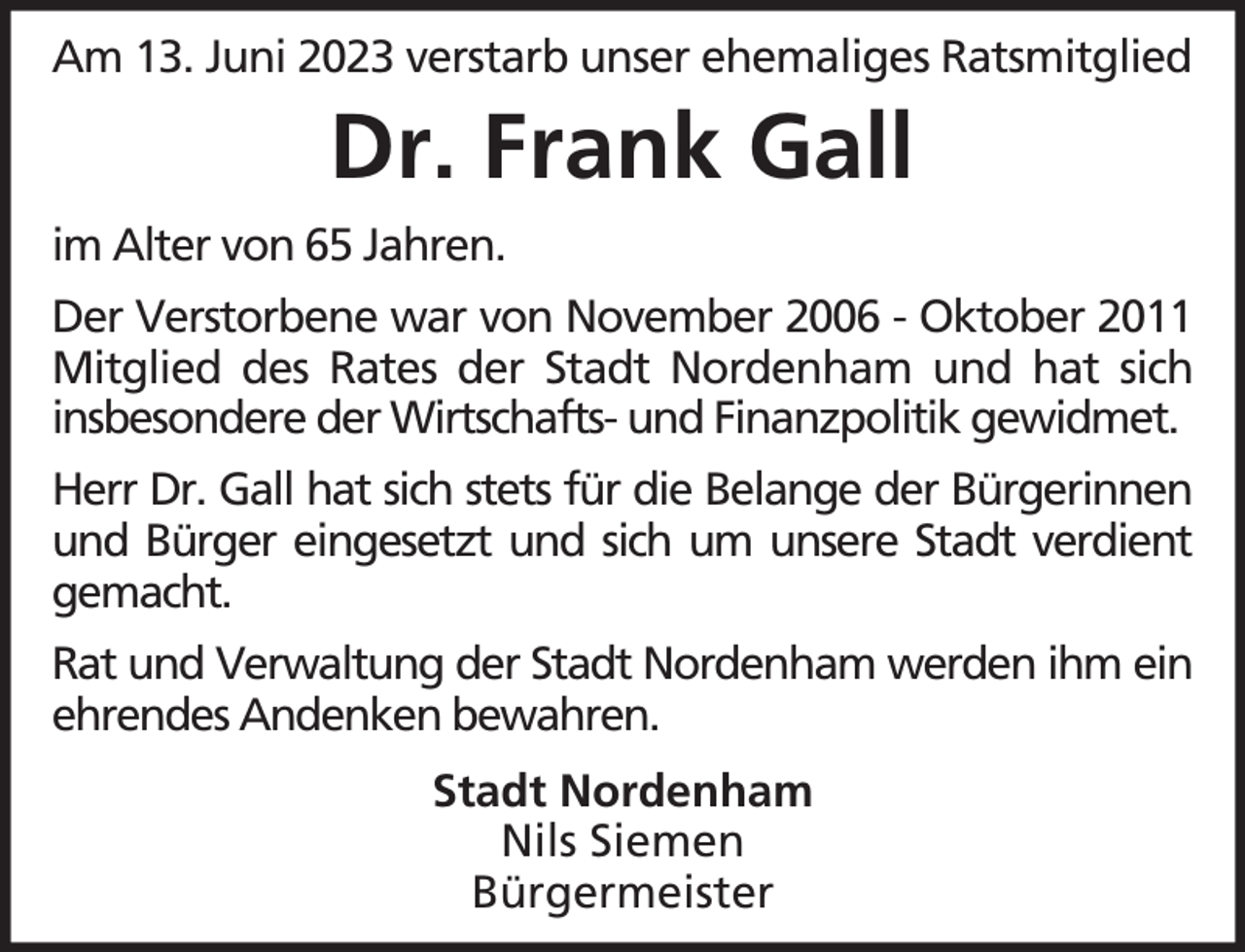 <p>Am 13. Juni 2023 verstarb unser ehemaliges Ratsmitglied</p><p>Dr. Frank Gall<br />im Alter von 65 Jahren.<br />Der Verstorbene war von November 2006 - Oktober 2011<br />Mitglied des Rates der Stadt Nordenham und hat sich<br />insbesondere der Wirtschafts- und Finanzpolitik gewidmet.<br />Herr Dr. Gall hat sich stets für die Belange der Bürgerinnen<br />und Bürger eingesetzt und sich um unsere Stadt verdient<br />gemacht.<br />Rat und Verwaltung der Stadt Nordenham werden ihm ein<br />ehrendes Andenken bewahren.<br />Stadt Nordenham<br />Nils Siemen<br />Bürgermeister</p>