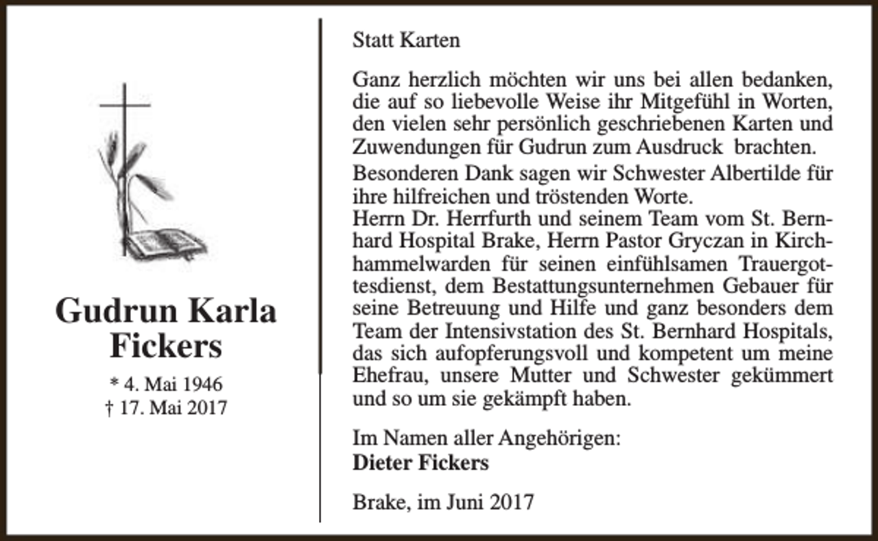 <p>Statt Karten</p><p>Gudrun Karla<br />Fickers<br />* 4. Mai 1946<br />† 17. Mai 2017</p><p>Ganz herzlich möchten wir uns bei allen bedanken,<br />die auf so liebevolle Weise ihr Mitgefühl in Worten,<br />den vielen sehr persönlich geschriebenen Karten und<br />Zuwendungen für Gudrun zum Ausdruck brachten.<br />Besonderen Dank sagen wir Schwester Albertilde für<br />ihre hilfreichen und tröstenden Worte.<br />Herrn Dr. Herrfurth und seinem Team vom St. Bernhard Hospital Brake, Herrn Pastor Gryczan in Kirchhammelwarden für seinen einfühlsamen Trauergottesdienst, dem Bestattungsunternehmen Gebauer für<br />seine Betreuung und Hilfe und ganz besonders dem<br />Team der Intensivstation des St. Bernhard Hospitals,<br />das sich aufopferungsvoll und kompetent um meine<br />Ehefrau, unsere Mutter und Schwester gekümmert<br />und so um sie gekämpft haben.<br />Im Namen aller Angehörigen:<br />Dieter Fickers<br />Brake, im Juni 2017</p>