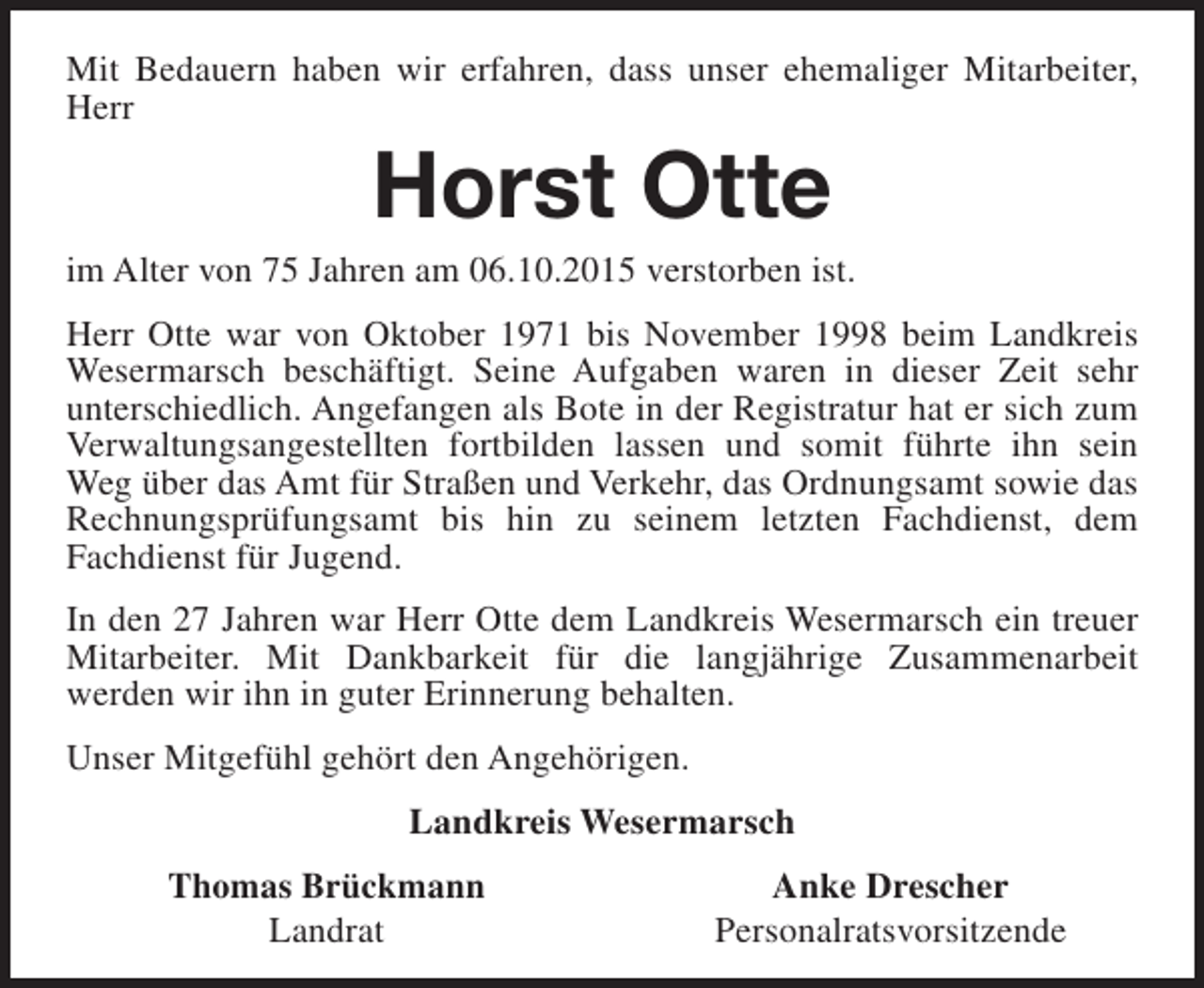 <p>Mit Bedauern haben wir erfahren, dass unser ehemaliger Mitarbeiter,<br />Herr</p><p>Horst Otte</p><p>im Alter von 75 Jahren am 06.10.2015 verstorben ist.<br />Herr Otte war von Oktober 1971 bis November 1998 beim Landkreis<br />Wesermarsch beschäftigt. Seine Aufgaben waren in dieser Zeit sehr<br />unterschiedlich. Angefangen als Bote in der Registratur hat er sich zum<br />Verwaltungsangestellten fortbilden lassen und somit führte ihn sein<br />Weg über das Amt für Straßen und Verkehr, das Ordnungsamt sowie das<br />Rechnungsprüfungsamt bis hin zu seinem letzten Fachdienst, dem<br />Fachdienst für Jugend.<br />In den 27 Jahren war Herr Otte dem Landkreis Wesermarsch ein treuer<br />Mitarbeiter. Mit Dankbarkeit für die langjährige Zusammenarbeit<br />werden wir ihn in guter Erinnerung behalten.<br />Unser Mitgefühl gehört den Angehörigen.<br />Landkreis Wesermarsch<br />Thomas Brückmann<br />Landrat</p><p>Anke Drescher<br />Personalratsvorsitzende</p>