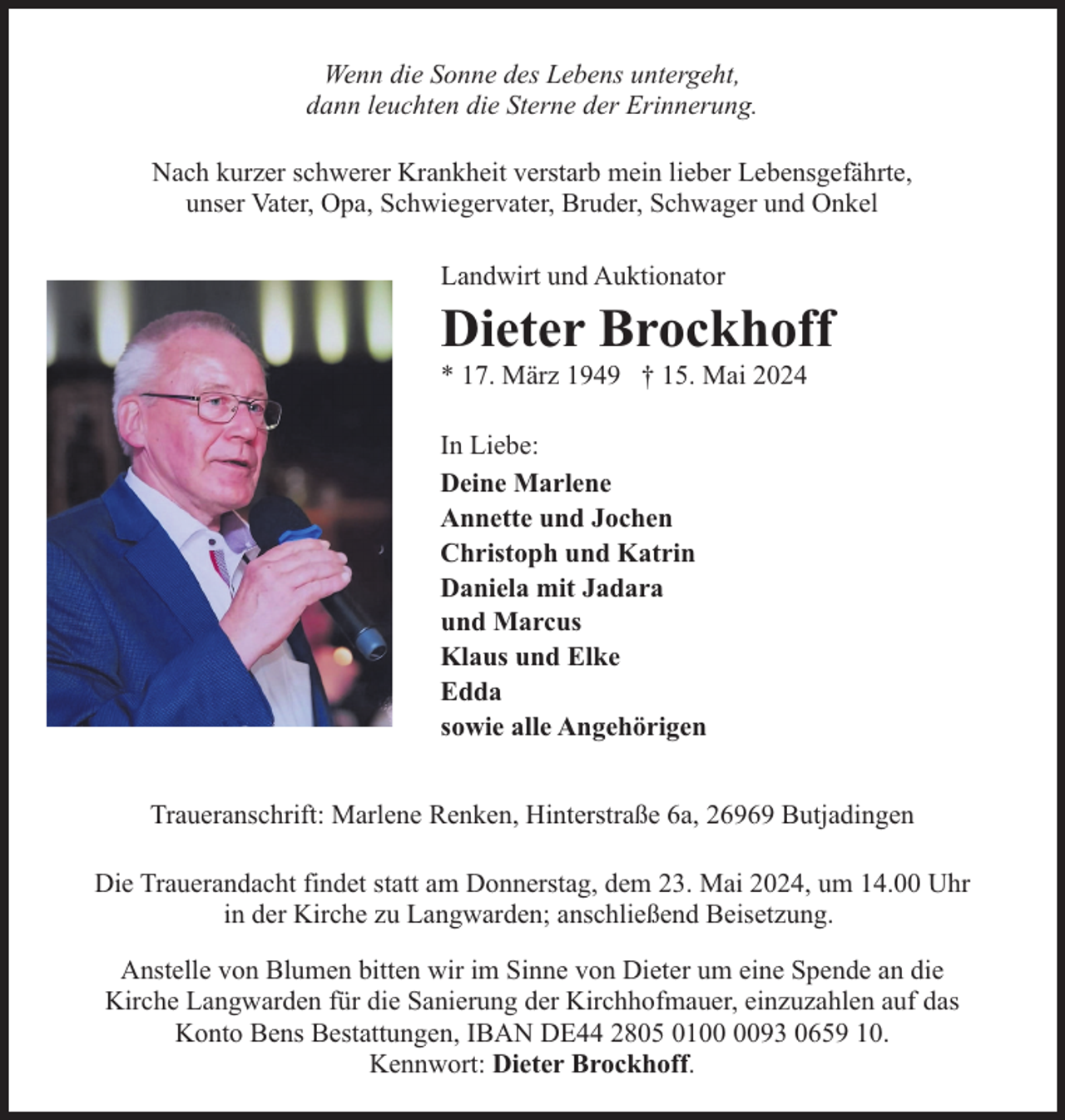 <p>Wenn die Sonne des Lebens untergeht,<br />dann leuchten die Sterne der Erinnerung.<br />Nach kurzer schwerer Krankheit verstarb mein lieber Lebensgefährte,<br />unser Vater, Opa, Schwiegervater, Bruder, Schwager und Onkel<br />Landwirt und Auktionator</p><p>Dieter Brockhoff<br />* 17. März 1949 † 15. Mai 2024<br />In Liebe:<br />Deine Marlene<br />Annette und Jochen<br />Christoph und Katrin<br />Daniela mit Jadara<br />und Marcus<br />Klaus und Elke<br />Edda<br />sowie alle Angehörigen<br />Traueranschrift: Marlene Renken, Hinterstraße 6a, 26969 Butjadingen<br />Die Trauerandacht findet statt am Donnerstag, dem 23. Mai 2024, um 14.00 Uhr<br />in der Kirche zu Langwarden; anschließend Beisetzung.<br />Anstelle von Blumen bitten wir im Sinne von Dieter um eine Spende an die<br />Kirche Langwarden für die Sanierung der Kirchhofmauer, einzuzahlen auf das<br />Konto Bens Bestattungen, IBAN DE44 2805 0193 0659 10.<br />Kennwort: Dieter Brockhoff.</p>