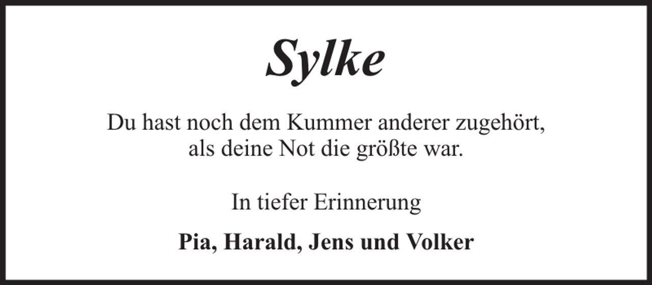 <p>Sylke<br />Du hast noch dem Kummer anderer zugehört,<br />als deine Not die größte war.<br />In tiefer Erinnerung<br />Pia, Harald, Jens und Volker</p>