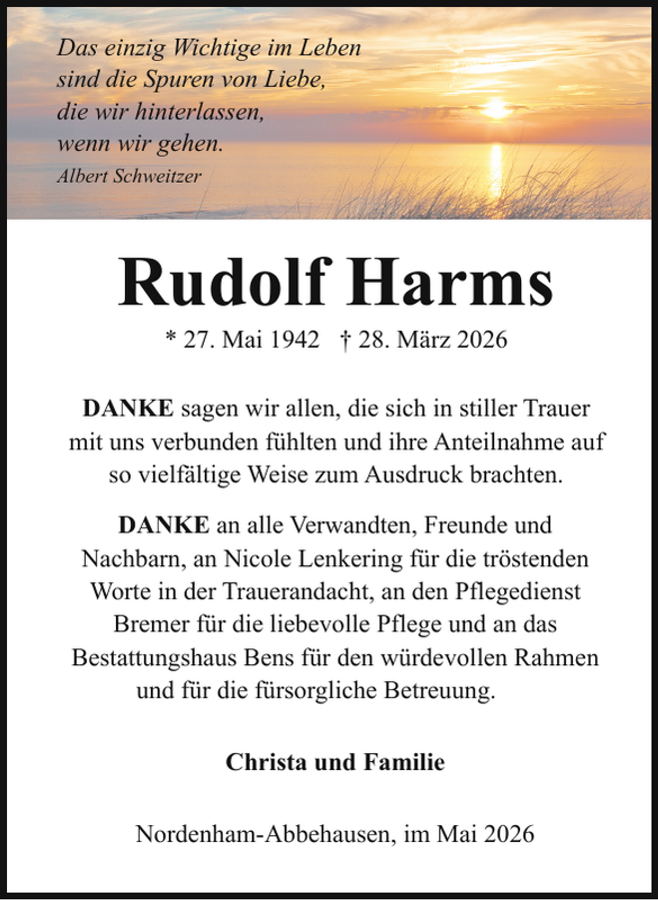 <p>Das einzig Wichtige im Leben<br />sind die Spuren von Liebe,<br />die wir hinterlassen,<br />wenn wir gehen.<br />Albert Schweitzer</p><p>Rudolf Harms<br />* 27. Mai 1942 † 28. März 2026</p><p>DANKE sagen wir allen, die sich in stiller Trauer<br />mit uns verbunden fühlten und ihre Anteilnahme auf<br />so vielfältige Weise zum Ausdruck brachten.<br />DANKE an alle Verwandten, Freunde und<br />Nachbarn, an Nicole Lenkering für die tröstenden<br />Worte in der Trauerandacht, an den Pflegedienst<br />Bremer für die liebevolle Pflege und an das<br />Bestattungshaus Bens für den würdevollen Rahmen<br />und für die fürsorgliche Betreuung.<br />Christa und Familie<br />Nordenham-Abbehausen, im Mai 2026</p>