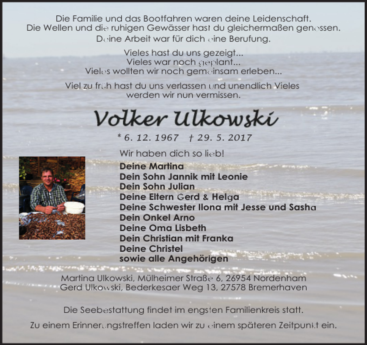 <p>Die Familie und das Bootfahren warren deine Leidenschaft.<br />e ruhigen Gewässer hastt du gleichermaßen geno<br />ossen.<br />Die Wellen und die<br />eine Arbeit war für dich eine Berufung.<br />De<br />Vieles hast du uns gezeigt...<br />Vieles war noch geplant...<br />es wollten wir noch geme<br />einsam erleben...<br />Viele<br />üh hast du uns verlassen und unendlich Vieles<br />Viel zu frü<br />werden wir nun vermissen.</p>
<p>* 6. 12. 1967</p>
<p>† 29. 5. 2017</p>
<p>Wir haben dich so lie<br />eb!<br />Deine Martina<br />Dein Sohn Jannik mit Leonie<br />Dein Sohn Julian<br />ga<br />Deine Eltern Gerd &amp; Helg<br />Deine Schwester Ilona mit Jesse und Sasha<br />a<br />Dein Onkel Arno<br />Deine Oma Lisbeth<br />Dein Christian mit Franka<br />Deine Christel<br />sowie alle Angehöriigen<br />e 6, 26954 Nordenham<br />Martina Ulkowski, Mülheimer Straße<br />wski, Bederkesaer Weg 13, 27578 Bremerhaven<br />Gerd Ulkow<br />Die Seebe<br />estattung findet im engstten Familienkreis statt.<br />Zu einem Erinneru<br />ungstreffen laden wir zu einem späteren Zeitpunk<br />kt ein.</p>