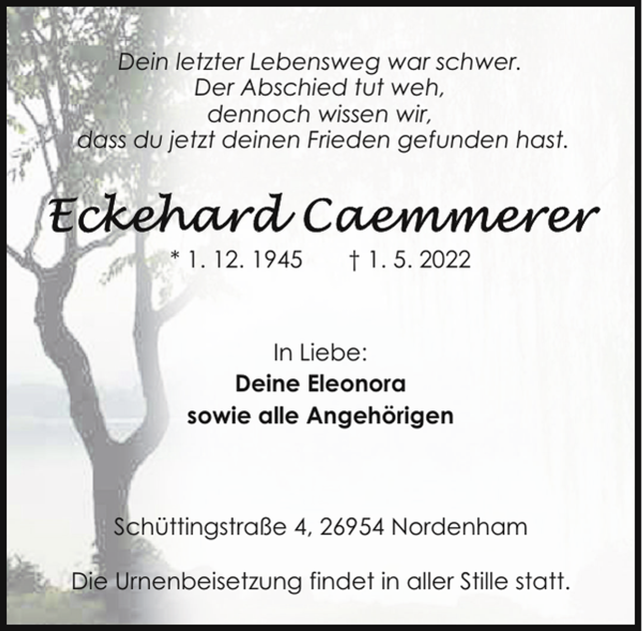 <p>Dein letzter Lebensweg war schwer.<br />Der Abschied tut weh,<br />dennoch wissen wir,<br />dass du jetzt deinen Frieden gefunden hast.</p><p>* 1. 12. 1945</p><p>† 1. 5. 2022</p><p>In Liebe:<br />Deine Eleonora<br />sowie alle Angehörigen</p><p>Schüttingstraße 4, 26954 Nordenham<br />Die Urnenbeisetzung findet in aller Stille statt.</p>