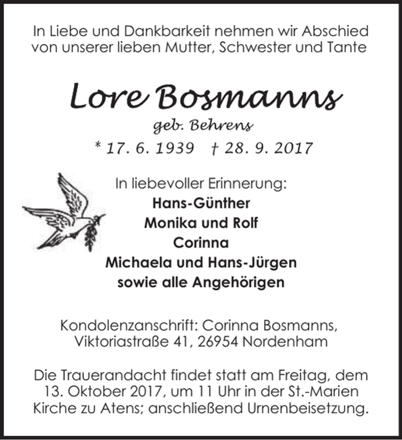 <p>In Liebe und Dankbarkeit nehmen wir Abschied<br />von unserer lieben Mutter, Schwester und Tante</p><p>geb. Beh<br />ge<br />ehren<br />ens</p><p>* 17. 6. 1939</p><p>† 28. 9. 2017</p><p>In liebevoller Erinnerung:<br />Hans-Günther<br />Monika und Rolf<br />Corinna<br />Michaela und Hans-Jürgen<br />sowie alle Angehörigen<br />Kondolenzanschrift: Corinna Bosmanns,<br />Viktoriastraße 41, 26954 Nordenham<br />Die Trauerandacht findet statt am Freitag, dem<br />13. Oktober 2017, um 11 Uhr in der St.-Marien<br />Kirche zu Atens; anschließend Urnenbeisetzung.</p>