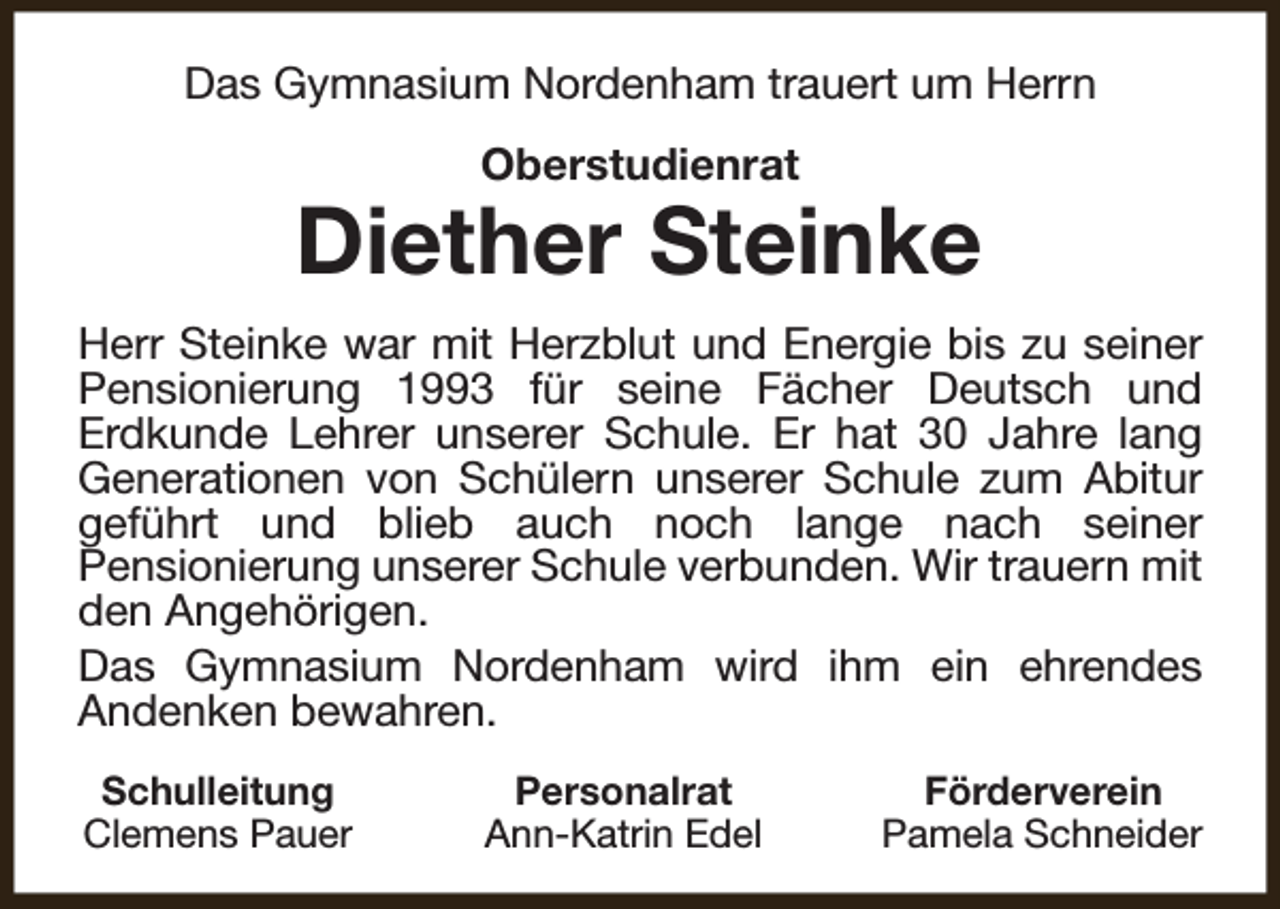 <p>Das Gymnasium Nordenham trauert um Herrn<br />Oberstudienrat</p><p>Diether Steinke<br />Herr Steinke war mit Herzblut und Energie bis zu seiner<br />Pensionierung 1993 für seine Fächer Deutsch und<br />Erdkunde Lehrer unserer Schule. Er hat 30 Jahre lang<br />Generationen von Schülern unserer Schule zum Abitur<br />geführt und blieb auch noch lange nach seiner<br />Pensionierung unserer Schule verbunden. Wir trauern mit<br />den Angehörigen.<br />Das Gymnasium Nordenham wird ihm ein ehrendes<br />Andenken bewahren.<br />Schulleitung<br />Clemens Pauer</p><p>Personalrat<br />Ann-Katrin Edel</p><p>Förderverein<br />Pamela Schneider</p>