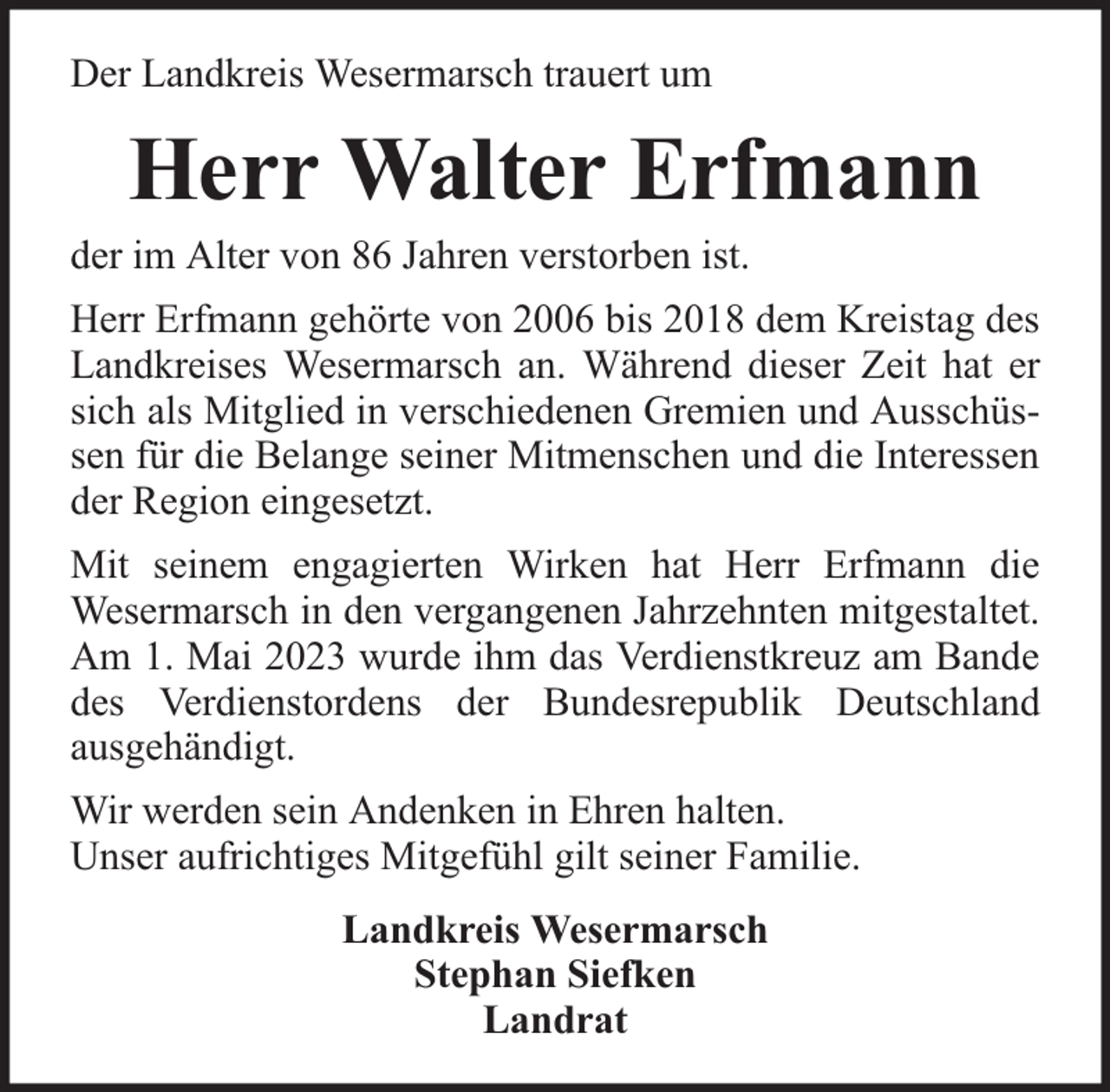 <p>Der Landkreis Wesermarsch trauert um</p><p>Herr Walter Erfmann</p><p>der im Alter von 86 Jahren verstorben ist.</p><p>Herr Erfmann gehörte von 2006 bis 2018 dem Kreistag des<br />Landkreises Wesermarsch an. Während dieser Zeit hat er<br />sich als Mitglied in verschiedenen Gremien und Ausschüssen für die Belange seiner Mitmenschen und die Interessen<br />der Region eingesetzt.<br />Mit seinem engagierten Wirken hat Herr Erfmann die<br />Wesermarsch in den vergangenen Jahrzehnten mitgestaltet.<br />Am 1. Mai 2023 wurde ihm das Verdienstkreuz am Bande<br />des Verdienstordens der Bundesrepublik Deutschland<br />ausgehändigt.<br />Wir werden sein Andenken in Ehren halten.<br />Unser aufrichtiges Mitgefühl gilt seiner Familie.<br />Landkreis Wesermarsch<br />Stephan Siefken<br />Landrat</p>