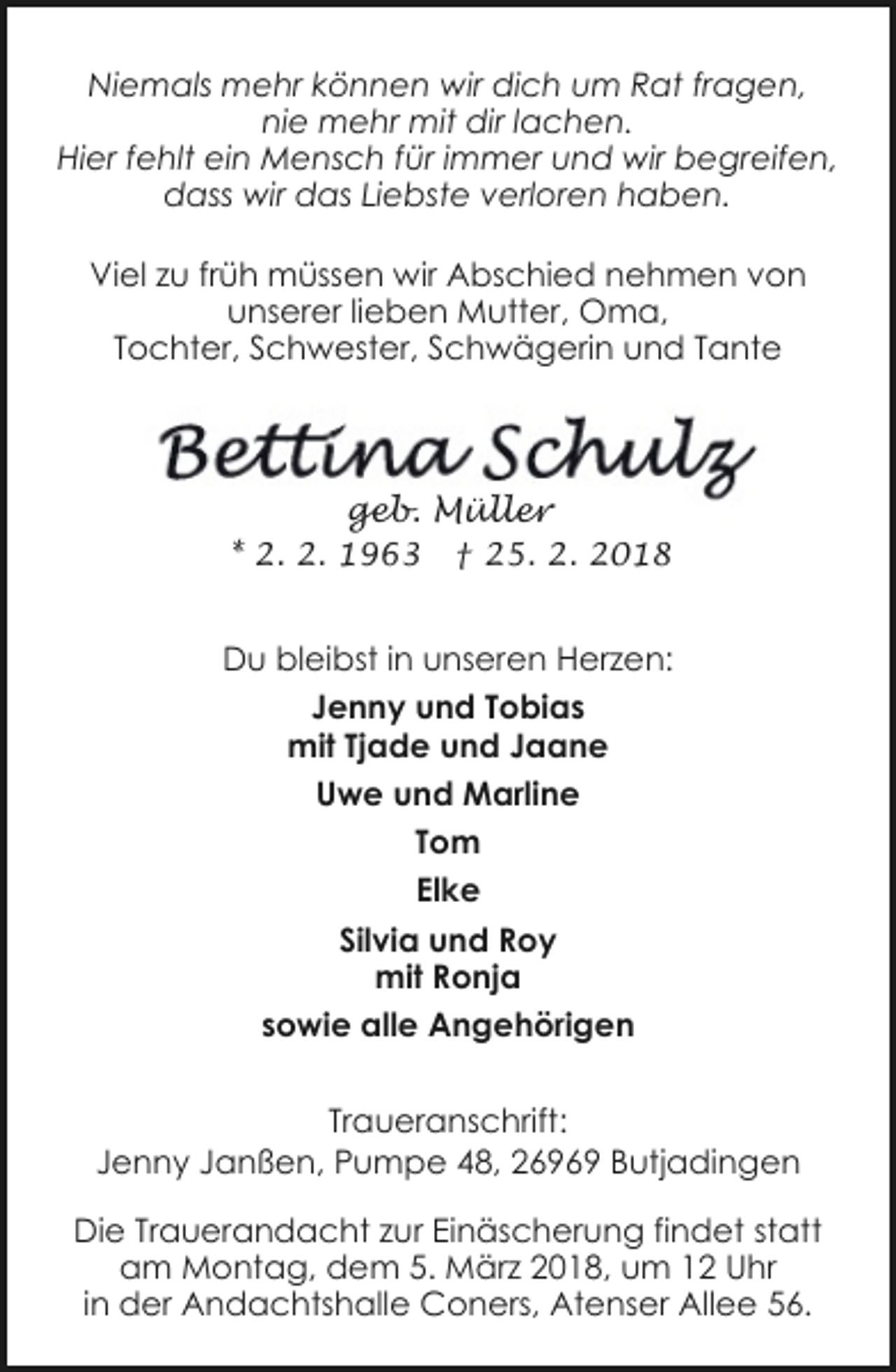 <p>Niemals mehr können wir dich um Rat fragen,<br />nie mehr mit dir lachen.<br />Hier fehlt ein Mensch für immer und wir begreifen,<br />dass wir das Liebste verloren haben.<br />Viel zu früh müssen wir Abschied nehmen von<br />unserer lieben Mutter, Oma,<br />Tochter, Schwester, Schwägerin und Tante</p><p>geb. Müller<br />* 2. 2. 1963</p><p>† 25. 2. 2018</p><p>Du bleibst in unseren Herzen:<br />Jenny und Tobias<br />mit Tjade und Jaane<br />Uwe und Marline<br />Tom<br />Elke<br />Silvia und Roy<br />mit Ronja<br />sowie alle Angehörigen<br />Traueranschrift:<br />Jenny Janßen, Pumpe 48, 26969 Butjadingen<br />Die Trauerandacht zur Einäscherung findet statt<br />am Montag, dem 5. März 2018, um 12 Uhr<br />in der Andachtshalle Coners, Atenser Allee 56.</p>
