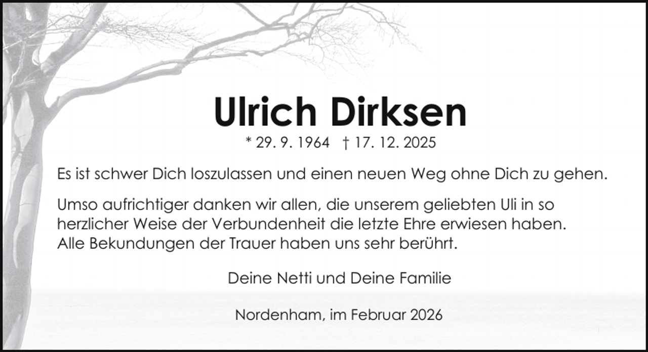 <p>Ulrich Dirksen<br />* 29. 9. 1964 † 17. 12. 2025</p><p>Es ist schwer Dich loszulassen und einen neuen Weg ohne Dich zu gehen.<br />Umso aufrichtiger danken wir allen, die unserem geliebten Uli in so<br />herzlicher Weise der Verbundenheit die letzte Ehre erwiesen haben.<br />Alle Bekundungen der Trauer haben uns sehr berührt.<br />Deine Netti und Deine Familie<br />Nordenham, im Februar 2026</p>