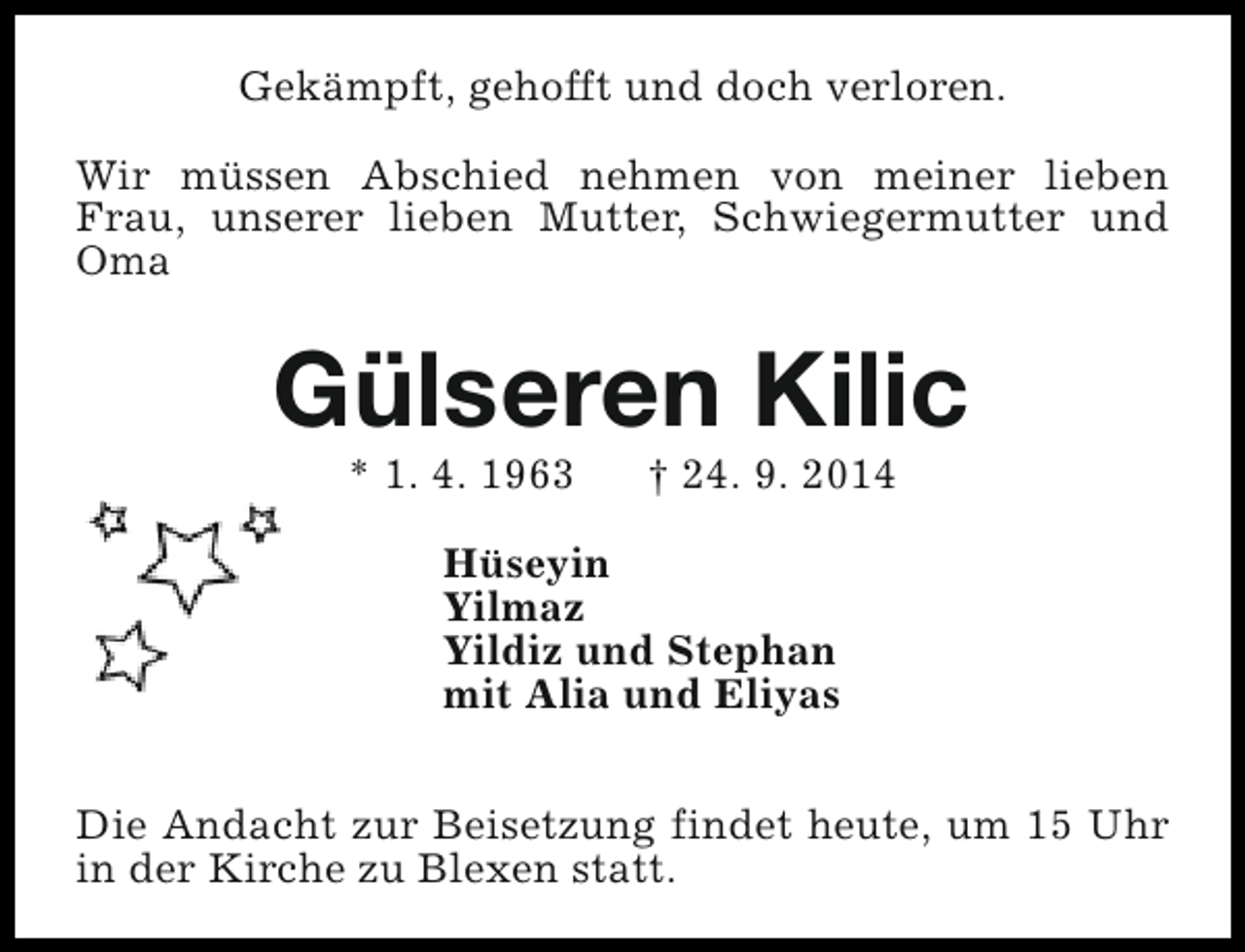 <p>Gekämpft, gehofft und doch verloren.<br />Wir müssen Abschied nehmen von meiner lieben<br />Frau, unserer lieben Mutter, Schwiegermutter und<br />Oma</p><p>Gülseren Kilic<br />* 1. 4. 1963</p><p>† 24. 9. 2014</p><p>Hüseyin<br />Yilmaz<br />Yildiz und Stephan<br />mit Alia und Eliyas<br />Die Andacht zur Beisetzung findet heute, um 15 Uhr<br />in der Kirche zu Blexen statt.</p>