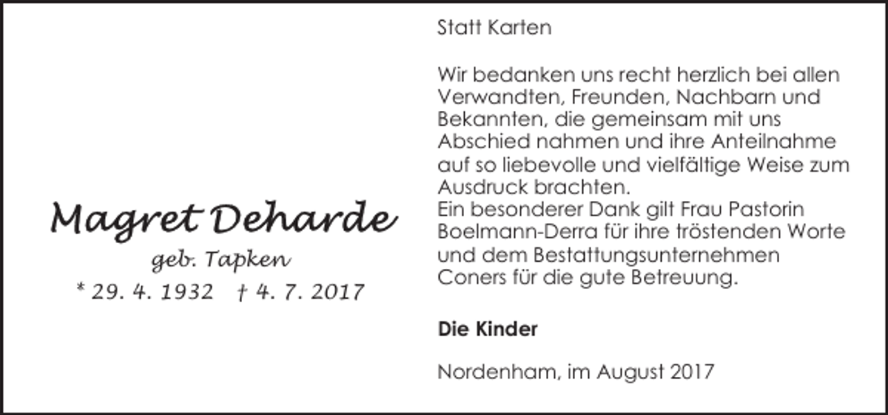 <p>Statt Karten</p><p>geb. Tapken<br />* 29. 4. 1932</p><p>† 4. 7. 2017</p><p>Wir bedanken uns recht herzlich bei allen<br />Verwandten, Freunden, Nachbarn und<br />Bekannten, die gemeinsam mit uns<br />Abschied nahmen und ihre Anteilnahme<br />auf so liebevolle und vielfältige Weise zum<br />Ausdruck brachten.<br />Ein besonderer Dank gilt Frau Pastorin<br />Boelmann-Derra für ihre tröstenden Worte<br />und dem Bestattungsunternehmen<br />Coners für die gute Betreuung.<br />Die Kinder<br />Nordenham, im August 2017</p>