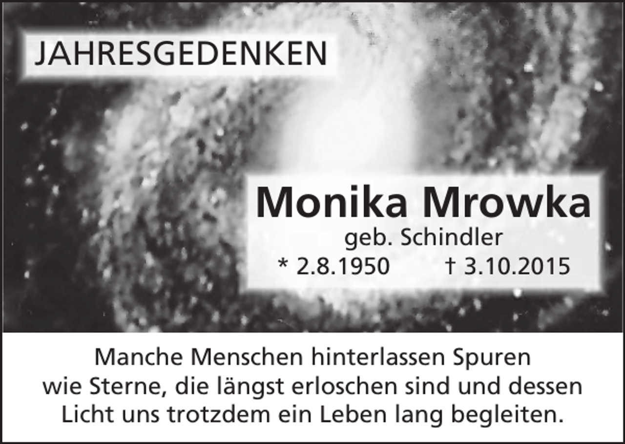 <p>JAHRESGEDENKEN</p><p>Monika Mrowka<br />geb. Schindler<br />* 2.8.1950<br />† 3.10.2015</p><p>Manche Menschen hinterlassen Spuren<br />wie Sterne, die längst erloschen sind und dessen<br />Licht uns trotzdem ein Leben lang begleiten.</p>