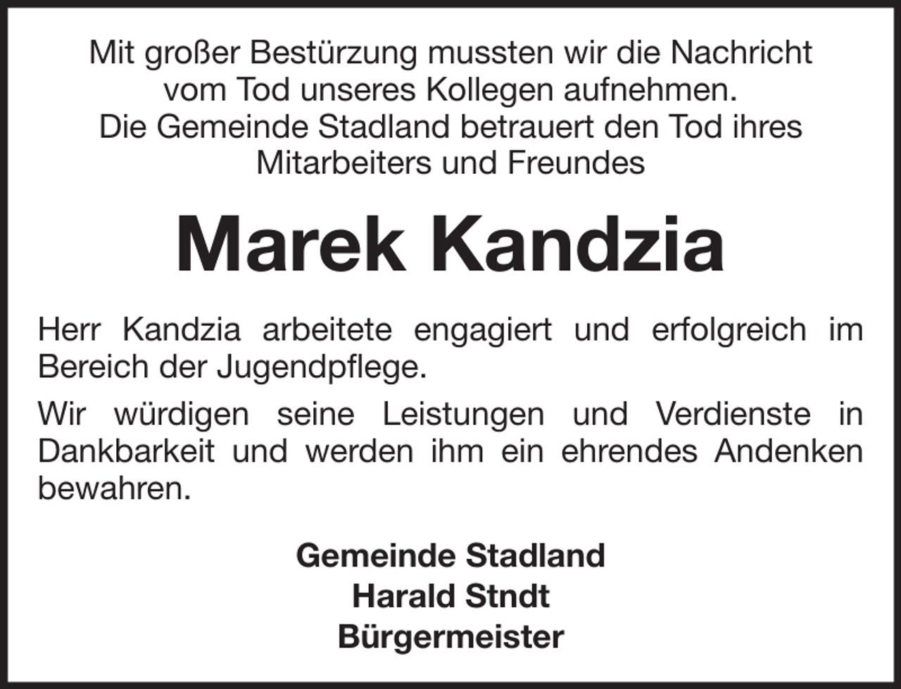 <p>Mit großer Bestürzung mussten wir die Nachricht<br />vom Tod unseres Kollegen aufnehmen.<br />Die Gemeinde Stadland betrauert den Tod ihres<br />Mitarbeiters und Freundes</p><p>Marek Kandzia<br />Herr Kandzia arbeitete engagiert und erfolgreich im<br />Bereich der Jugendpflege.<br />Wir würdigen seine Leistungen und Verdienste in<br />Dankbarkeit und werden ihm ein ehrendes Andenken<br />bewahren.<br />Gemeinde Stadland<br />Harald Stndt<br />Bürgermeister</p>