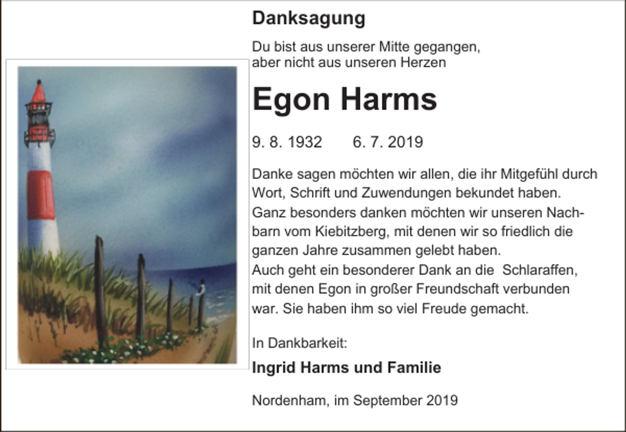 <p>Danksagung<br />Du bist aus unserer Mitte gegangen,<br />aber nicht aus unseren Herzen</p><p>Egon Harms<br />9. 8. 1932</p><p>6. 7. 2019</p><p>Danke sagen möchten wir allen, die ihr Mitgefühl durch<br />Wort, Schrift und Zuwendungen bekundet haben.<br />Ganz besonders danken möchten wir unseren Nachbarn vom Kiebitzberg, mit denen wir so friedlich die<br />ganzen Jahre zusammen gelebt haben.<br />Auch geht ein besonderer Dank an die Schlaraffen,<br />mit denen Egon in großer Freundschaft verbunden<br />war. Sie haben ihm so viel Freude gemacht.<br />In Dankbarkeit:</p><p>Ingrid Harms und Familie<br />Nordenham, im September 2019</p>