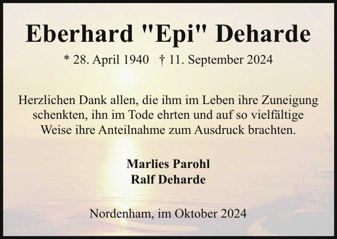 <p>Eberhard "Epi" Deharde<br />* 28. April 1940 † 11. September 2024<br />Herzlichen Dank allen, die ihm im Leben ihre Zuneigung<br />schenkten, ihn im Tode ehrten und auf so vielfältige<br />Weise ihre Anteilnahme zum Ausdruck brachten.<br />Marlies Parohl<br />Ralf Deharde<br />Nordenham, im Oktober 2024</p>