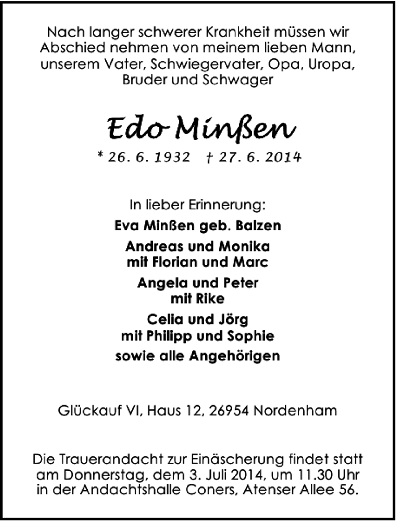 <p>Nach langer schwerer Krankheit müssen wir<br />Abschied nehmen von meinem lieben Mann,<br />unserem Vater, Schwiegervater, Opa, Uropa,<br />Bruder und Schwager</p><p>* 26. 6. 1932</p><p>† 27. 6. 2014</p><p>In lieber Erinnerung:<br />Eva Minßen geb. Balzen<br />Andreas und Monika<br />mit Florian und Marc<br />Angela und Peter<br />mit Rike<br />Celia und Jörg<br />mit Philipp und Sophie<br />sowie alle Angehörigen<br />Glückauf VI, Haus 12, 26954 Nordenham<br />Die Trauerandacht zur Einäscherung findet statt<br />am Donnerstag, dem 3. Juli 2014, um 11.30 Uhr<br />in der Andachtshalle Coners, Atenser Allee 56.</p>