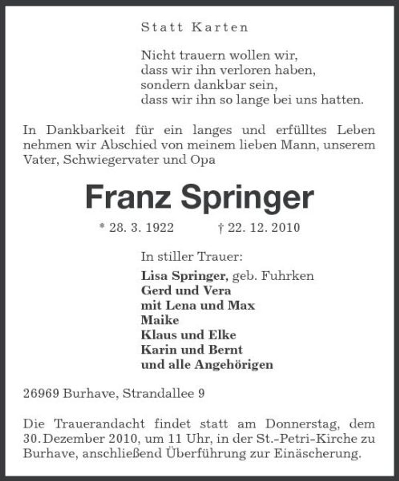 <p>Statt Karten Nicht trauern wollen wir, dass wir ihn verloren haben, sondern dankbar sein, dass wir ihn so lange bei uns hatten. In Dankbarkeit für ein langes und erfülltes Leben nehmen wir Abschied von meinem lieben Mann, unserem Vater, Schwiegervater und Opa</p><p>Franz Springer<br />* 28. 3. 1922 † 22. 12. 2010 In stiller Trauer: Lisa Springer, geb. Fuhrken Gerd und Vera mit Lena und Max Maike Klaus und Elke Karin und Bernt und alle Angehörigen 26969 Burhave, Strandallee 9 Die Trauerandacht findet statt am Donnerstag, dem 30. Dezember 2010, um 11 Uhr, in der St.-Petri-Kirche zu Burhave, anschließend Überführung zur Einäscherung.</p>