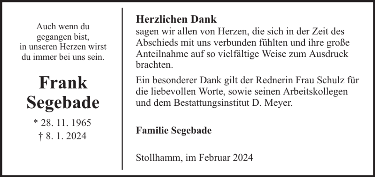 <p>Auch wenn du<br />gegangen bist,<br />in unseren Herzen wirst<br />du immer bei uns sein.</p><p>Frank<br />Segebade<br />* 28. 11. 1965<br />† 8. 1. 2024</p><p>Herzlichen Dank</p><p>sagen wir allen von Herzen, die sich in der Zeit des<br />Abschieds mit uns verbunden fühlten und ihre große<br />Anteilnahme auf so vielfältige Weise zum Ausdruck<br />brachten.<br />Ein besonderer Dank gilt der Rednerin Frau Schulz für<br />die liebevollen Worte, sowie seinen Arbeitskollegen<br />und dem Bestattungsinstitut D. Meyer.<br />Familie Segebade<br />Stollhamm, im Februar 2024</p>