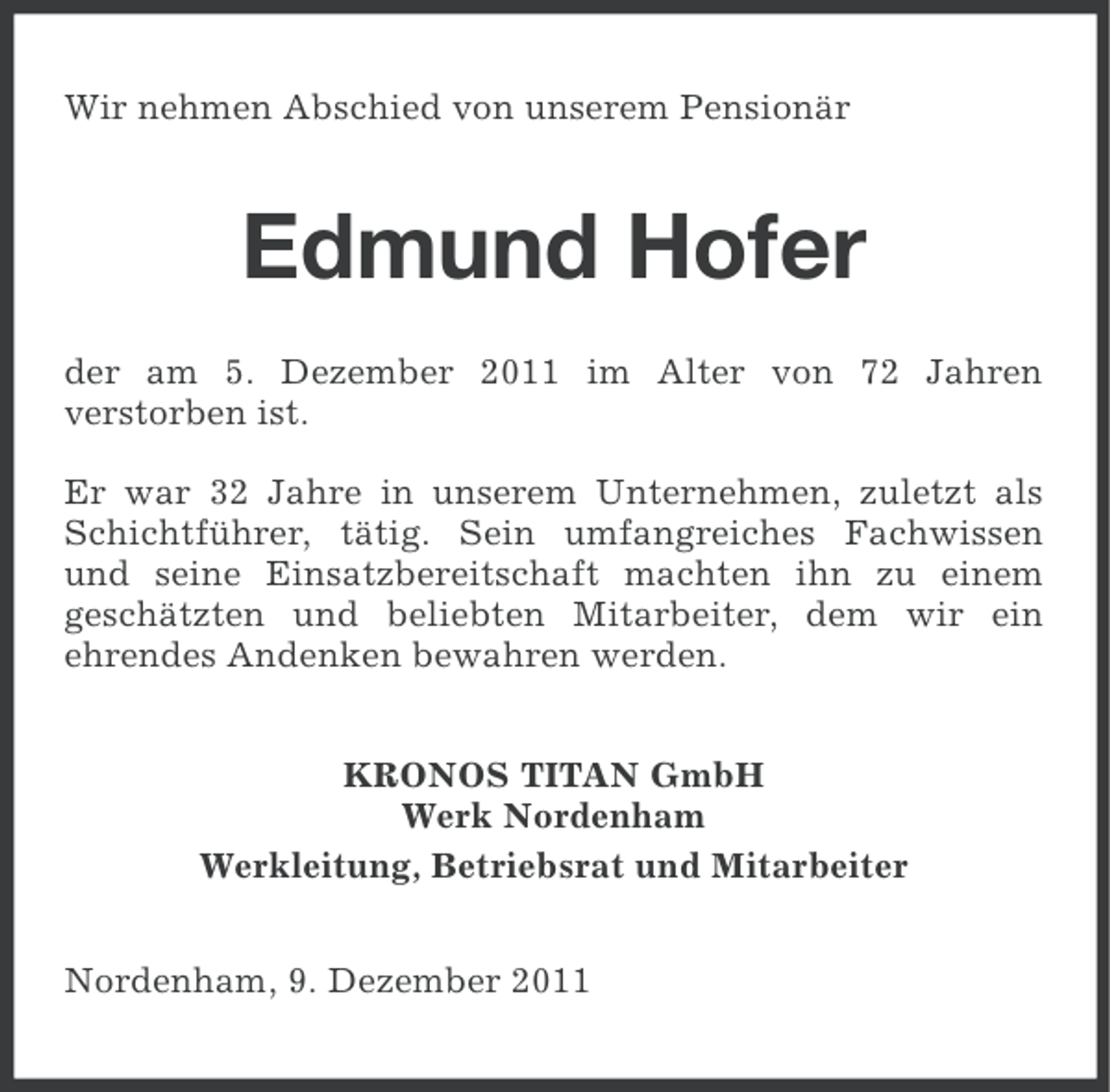 <p>Wir nehmen Abschied von unserem Pensionär</p><p>Edmund Hofer<br />der am 5. Dezember 2011 im Alter von 72 Jahren<br />verstorben ist.<br />Er war 32 Jahre in unserem Unternehmen, zuletzt als<br />Schichtführer, tätig. Sein umfangreiches Fachwissen<br />und seine Einsatzbereitschaft machten ihn zu einem<br />geschätzten und beliebten Mitarbeiter, dem wir ein<br />ehrendes Andenken bewahren werden.<br />KRONOS TITAN GmbH<br />Werk Nordenham<br />Werkleitung, Betriebsrat und Mitarbeiter<br />Nordenham, 9. Dezember 2011</p>