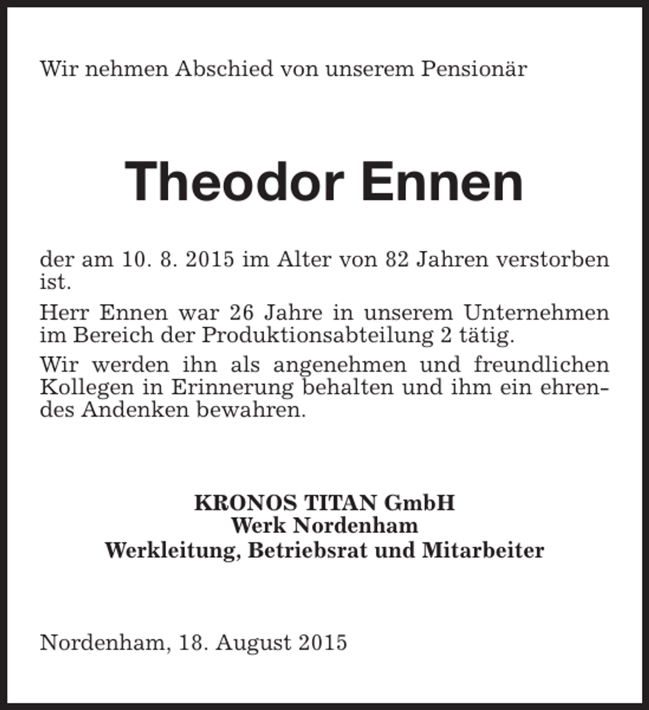 <p>Wir nehmen Abschied von unserem Pensionär</p><p>Theodor Ennen<br />der am 10. 8. 2015 im Alter von 82 Jahren verstorben<br />ist.<br />Herr Ennen war 26 Jahre in unserem Unternehmen<br />im Bereich der Produktionsabteilung 2 tätig.<br />Wir werden ihn als angenehmen und freundlichen<br />Kollegen in Erinnerung behalten und ihm ein ehrendes Andenken bewahren.</p><p>KRONOS TITAN GmbH<br />Werk Nordenham<br />Werkleitung, Betriebsrat und Mitarbeiter</p><p>Nordenham, 18. August 2015</p>