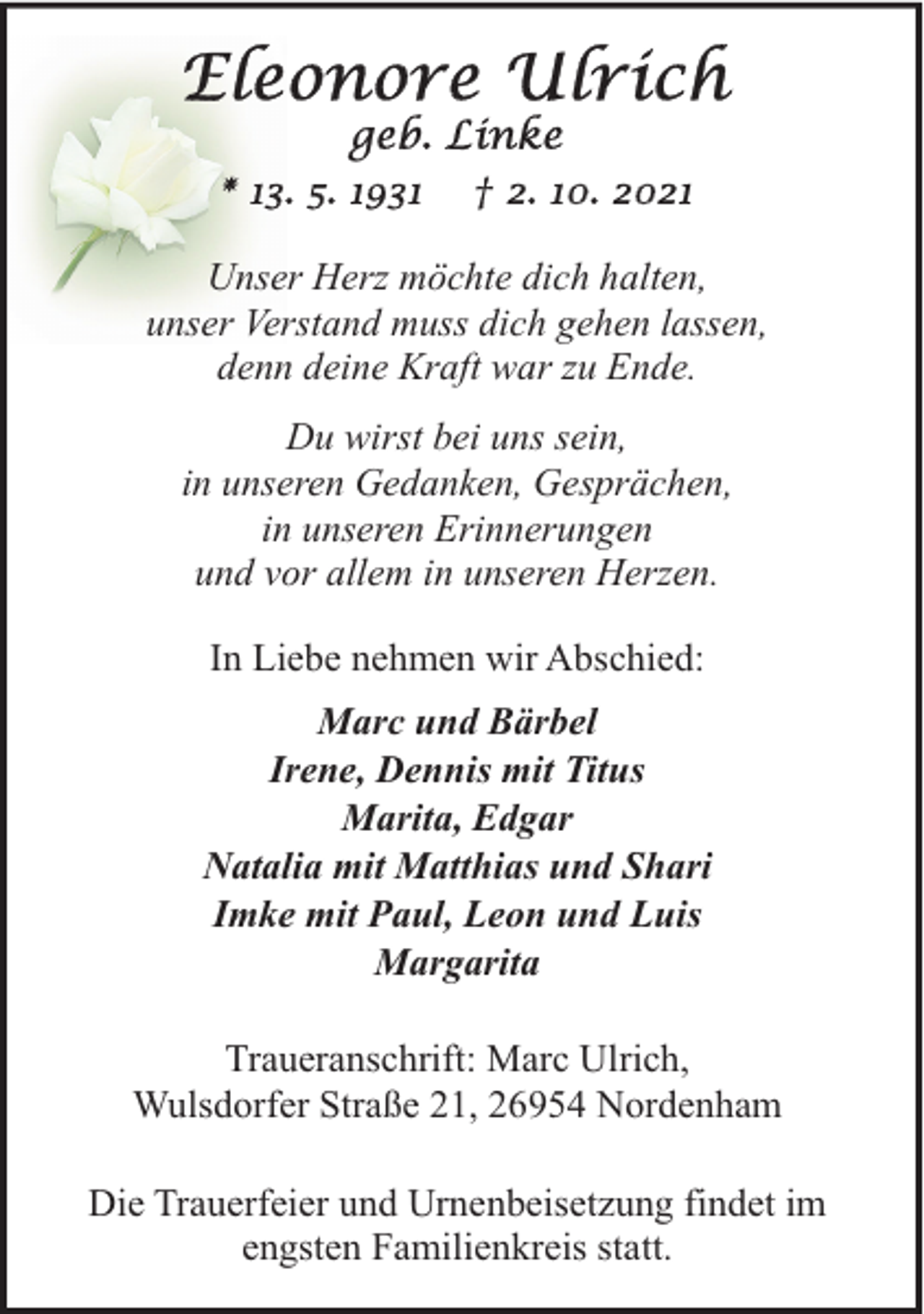 <p>Unser Herz möchte dich halten,<br />unser Verstand muss dich gehen lassen,<br />denn deine Kraft war zu Ende.<br />Du wirst bei uns sein,<br />in unseren Gedanken, Gesprächen,<br />in unseren Erinnerungen<br />und vor allem in unseren Herzen.<br />In Liebe nehmen wir Abschied:<br />Marc und Bärbel<br />Irene, Dennis mit Titus<br />Marita, Edgar<br />Natalia mit Matthias und Shari<br />Imke mit Paul, Leon und Luis<br />Margarita<br />Traueranschrift: Marc Ulrich,<br />Wulsdorfer Straße 21, 26954 Nordenham<br />Die Trauerfeier und Urnenbeisetzung findet im<br />engsten Familienkreis statt.</p>