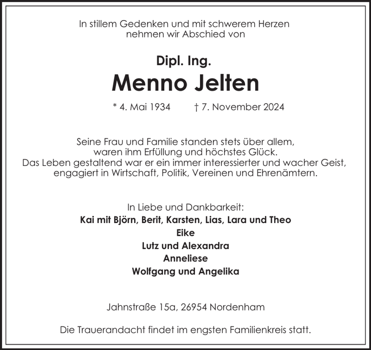 <p>In stillem Gedenken und mit schwerem Herzen<br />nehmen wir Abschied von</p><p>Dipl. Ing.</p><p>Menno Jelten<br />* 4. Mai 1934</p><p>† 7. November 2024</p><p>Seine Frau und Familie standen stets über allem,<br />waren ihm Erfüllung und höchstes Glück.<br />Das Leben gestaltend war er ein immer interessierter und wacher Geist,<br />engagiert in Wirtschaft, Politik, Vereinen und Ehrenämtern.<br />In Liebe und Dankbarkeit:<br />Kai mit Björn, Berit, Karsten, Lias, Lara und Theo<br />Eike<br />Lutz und Alexandra<br />Anneliese<br />Wolfgang und Angelika<br />Jahnstraße 15a, 26954 Nordenham<br />Die Trauerandacht findet im engsten Familienkreis statt.</p>