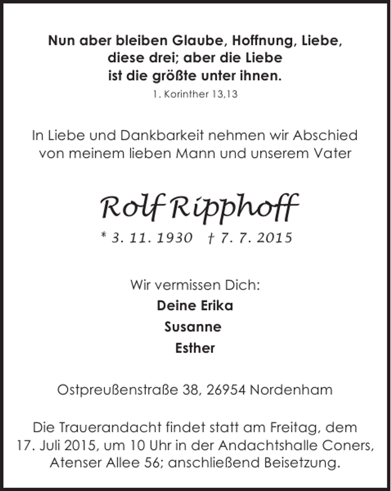 <p>Nun aber bleiben Glaube, Hoffnung, Liebe,<br />diese drei; aber die Liebe<br />ist die größte unter ihnen.<br />1. Korinther 13,13</p><p>In Liebe und Dankbarkeit nehmen wir Abschied<br />von meinem lieben Mann und unserem Vater</p><p>Rolf Ripphoff<br />* 3. 11. 1930</p><p>† 7. 7. 2015</p><p>Wir vermissen Dich:<br />Deine Erika<br />Susanne<br />Esther<br />Ostpreußenstraße 38, 26954 Nordenham<br />Die Trauerandacht findet statt am Freitag, dem<br />17. Juli 2015, um 10 Uhr in der Andachtshalle Coners,<br />Atenser Allee 56; anschließend Beisetzung.</p>