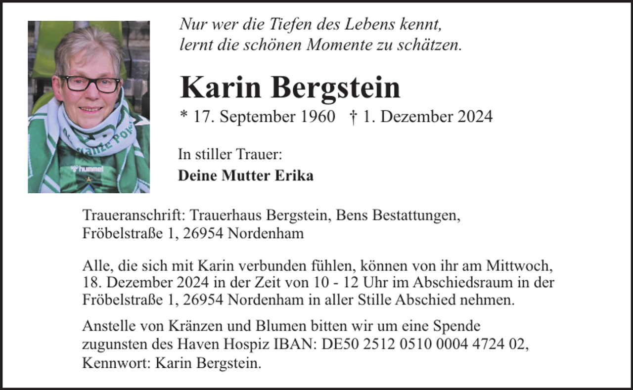 <p>Nur wer die Tiefen des Lebens kennt,<br />lernt die schönen Momente zu schätzen.</p><p>Karin Bergstein</p><p>* 17. September 1960 † 1. Dezember 2024</p><p>In stiller Trauer:<br />Deine Mutter Erika<br />Traueranschrift: Trauerhaus Bergstein, Bens Bestattungen,<br />Fröbelstraße 1, 26954 Nordenham<br />Alle, die sich mit Karin verbunden fühlen, können von ihr am Mittwoch,<br />18. Dezember 2024 in der Zeit von 10 - 12 Uhr im Abschiedsraum in der<br />Fröbelstraße 1, 26954 Nordenham in aller Stille Abschied nehmen.<br />Anstelle von Kränzen und Blumen bitten wir um eine Spende<br />zugunsten des Haven Hospiz IBAN: DE50 2512 05100724 02,<br />Kennwort: Karin Bergstein.</p>