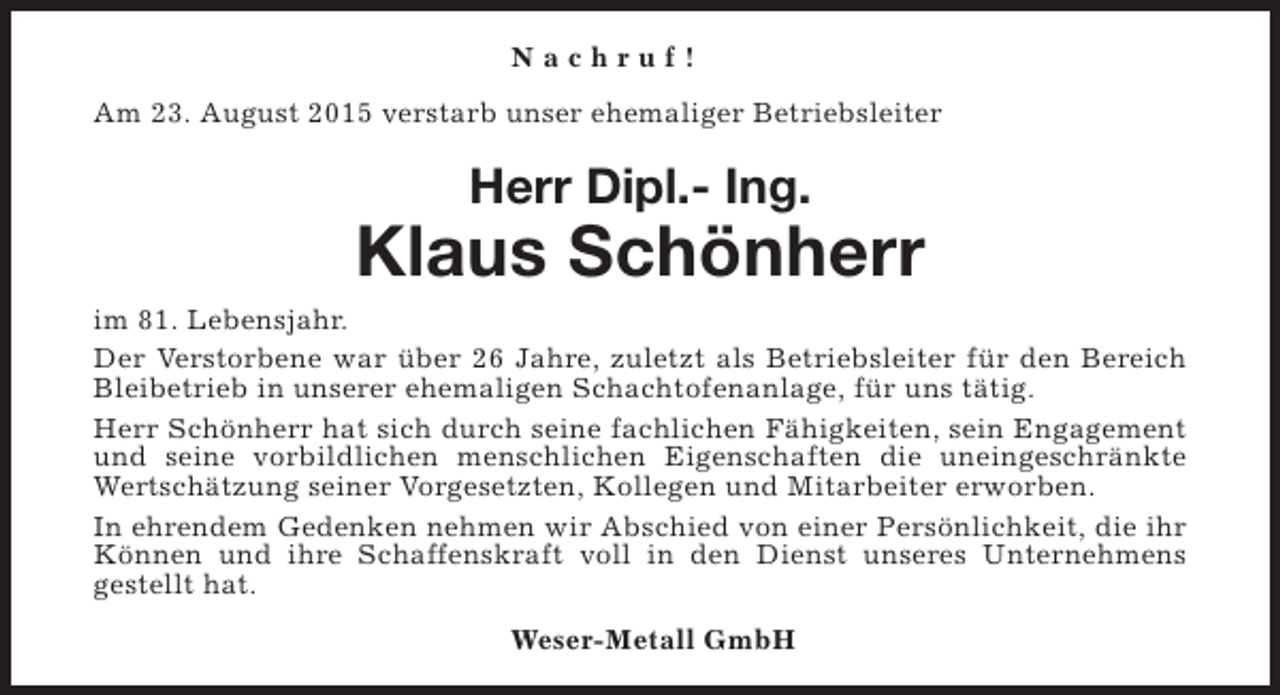 <p>Nachruf!<br />Am 23. August 2015 verstarb unser ehemaliger Betriebsleiter</p><p>Herr Dipl.- Ing.</p><p>Klaus Schönherr<br />im 81. Lebensjahr.<br />Der Verstorbene war über 26 Jahre, zuletzt als Betriebsleiter für den Bereich<br />Bleibetrieb in unserer ehemaligen Schachtofenanlage, für uns tätig.<br />Herr Schönherr hat sich durch seine fachlichen Fähigkeiten, sein Engagement<br />und seine vorbildlichen menschlichen Eigenschaften die uneingeschränkte<br />Wertschätzung seiner Vorgesetzten, Kollegen und Mitarbeiter erworben.<br />In ehrendem Gedenken nehmen wir Abschied von einer Persönlichkeit, die ihr<br />Können und ihre Schaffenskraft voll in den Dienst unseres Unternehmens<br />gestellt hat.<br />Weser-Metall GmbH</p>
