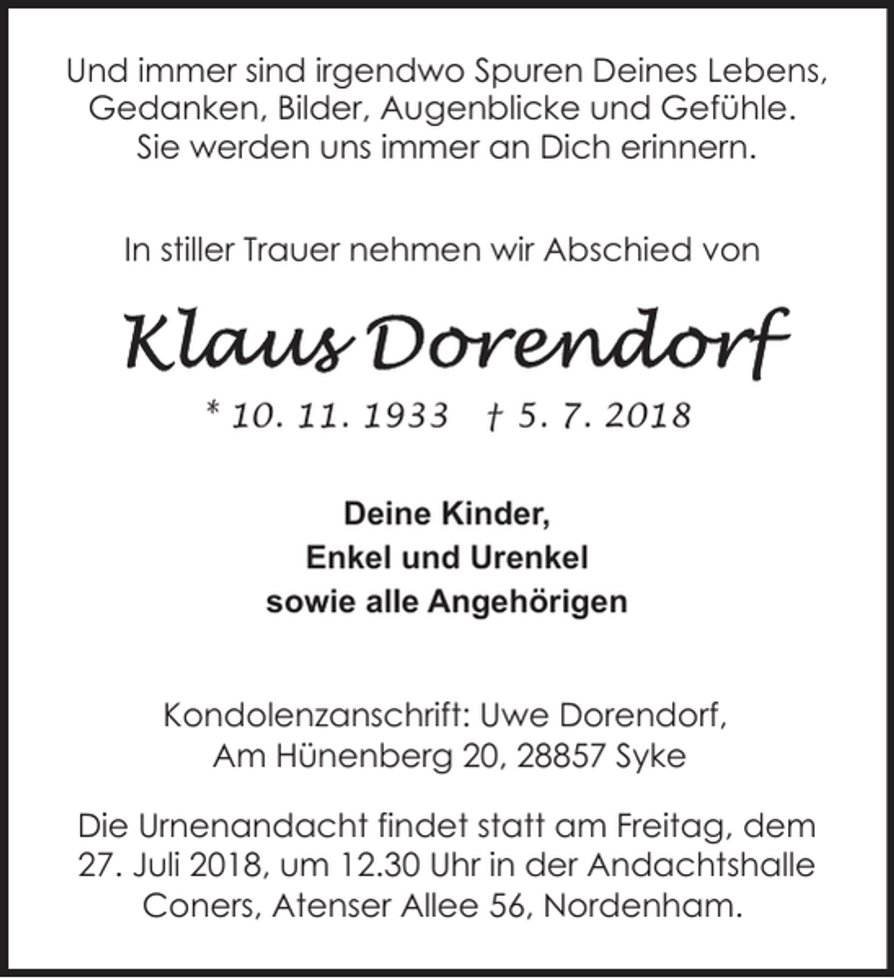 <p>Und immer sind irgendwo Spuren Deines Lebens,<br />Gedanken, Bilder, Augenblicke und Gefühle.<br />Sie werden uns immer an Dich erinnern.<br />In stiller Trauer nehmen wir Abschied von</p><p>* 10. 11. 1933</p><p>† 5. 7. 2018</p><p>Deine Kinder,<br />Enkel und Urenkel<br />sowie alle Angehörigen<br />Kondolenzanschrift: Uwe Dorendorf,<br />Am Hünenberg 20, 28857 Syke<br />Die Urnenandacht findet statt am Freitag, dem<br />27. Juli 2018, um 12.30 Uhr in der Andachtshalle<br />Coners, Atenser Allee 56, Nordenham.</p>