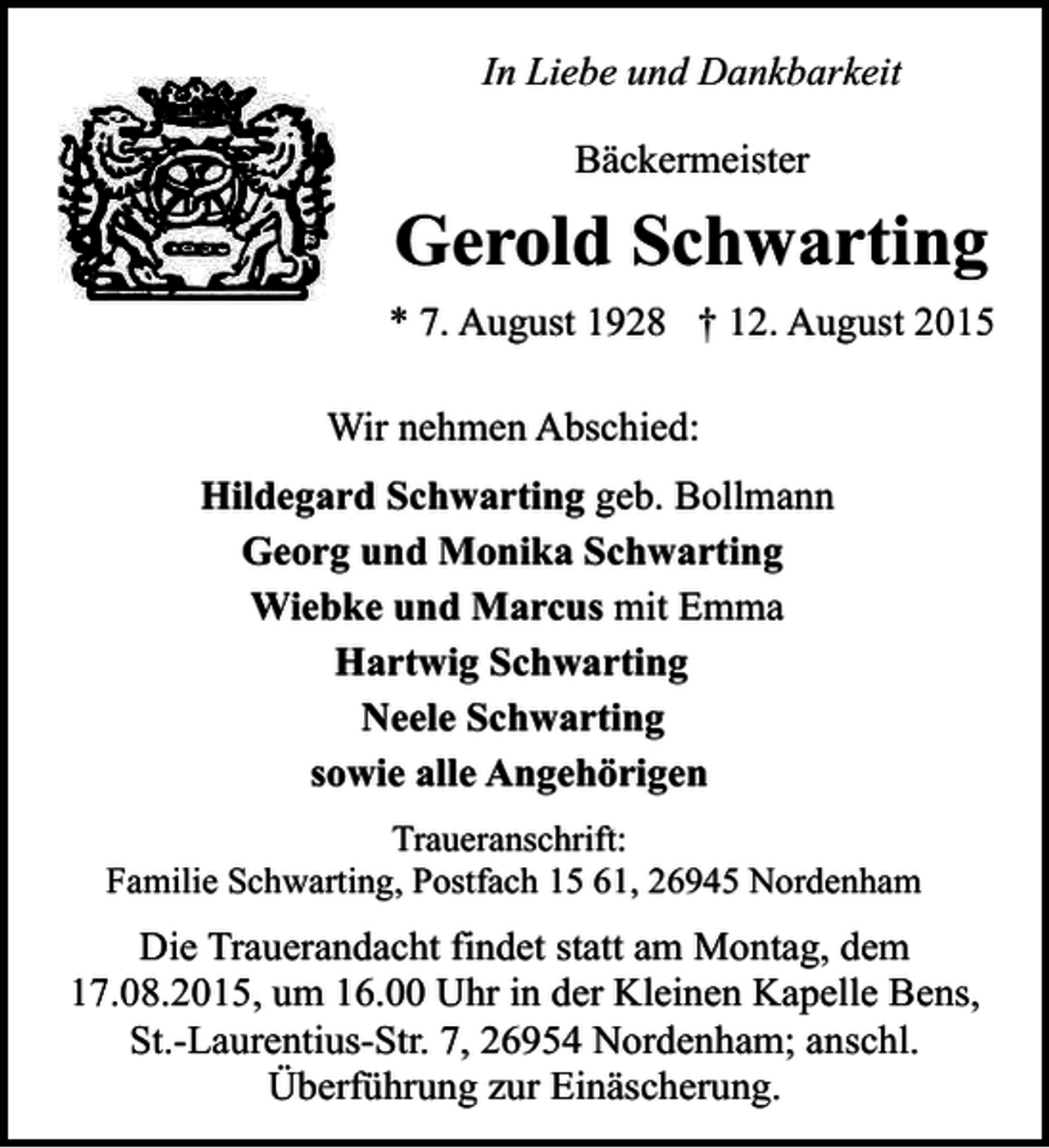 <p>In Liebe und Dankbarkeit<br />Bäckermeister</p><p>Gerold Schwarting<br />* 7. August 1928 † 12. August 2015<br />Wir nehmen Abschied:<br />Hildegard Schwarting geb. Bollmann<br />Georg und Monika Schwarting<br />Wiebke und Marcus mit Emma<br />Hartwig Schwarting<br />Neele Schwarting<br />sowie alle Angehörigen<br />Traueranschrift:<br />Familie Schwarting, Postfach 15 61, 26945 Nordenham</p><p>Die Trauerandacht findet statt am Montag, dem<br />17.08.2015, um 16.00 Uhr in der Kleinen Kapelle Bens,<br />St.-Laurentius-Str. 7, 26954 Nordenham; anschl.<br />Überführung zur Einäscherung.</p>