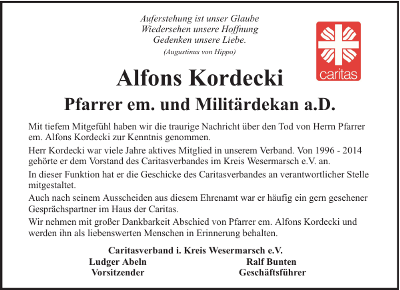 <p>Auferstehung ist unser Glaube<br />Wiedersehen unsere Hoffnung<br />Gedenken unsere Liebe.<br />(Augustinus von Hippo)</p><p>Alfons Kordecki</p><p>Pfarrer em. und Militärdekan a.D.<br />Mit tiefem Mitgefühl haben wir die traurige Nachricht über den Tod von Herrn Pfarrer<br />em. Alfons Kordecki zur Kenntnis genommen.<br />Herr Kordecki war viele Jahre aktives Mitglied in unserem Verband. Von 1996 - 2014<br />gehörte er dem Vorstand des Caritasverbandes im Kreis Wesermarsch e.V. an.<br />In dieser Funktion hat er die Geschicke des Caritasverbandes an verantwortlicher Stelle<br />mitgestaltet.<br />Auch nach seinem Ausscheiden aus diesem Ehrenamt war er häufig ein gern gesehener<br />Gesprächspartner im Haus der Caritas.<br />Wir nehmen mit großer Dankbarkeit Abschied von Pfarrer em. Alfons Kordecki und<br />werden ihn als liebenswerten Menschen in Erinnerung behalten.<br />Caritasverband i. Kreis Wesermarsch e.V.<br />Ludger Abeln<br />Ralf Bunten<br />Vorsitzender<br />Geschäftsführer</p>