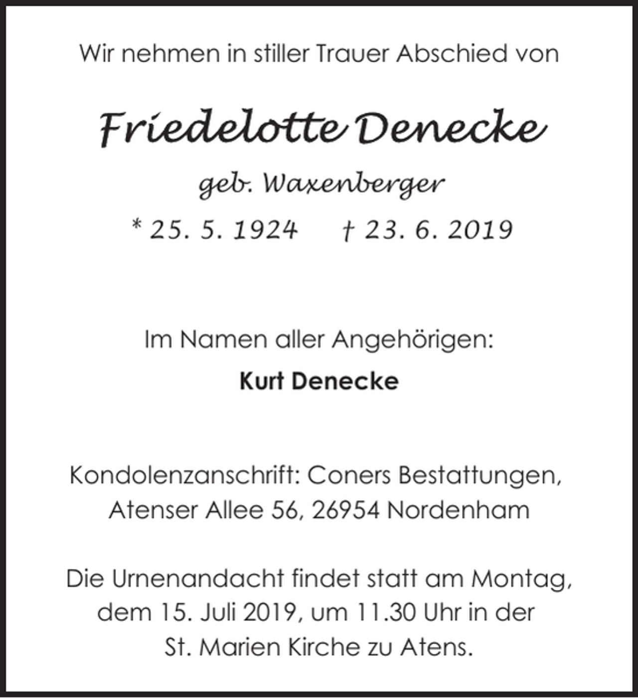 <p>Wir nehmen in stiller Trauer Abschied von</p>
<p>geb. Waxenberger<br />* 25. 5. 1924</p>
<p>† 23. 6. 2019</p>
<p>Im Namen aller Angehörigen:<br />Kurt Denecke</p>
<p>Kondolenzanschrift: Coners Bestattungen,<br />Atenser Allee 56, 26954 Nordenham<br />Die Urnenandacht findet statt am Montag,<br />dem 15. Juli 2019, um 11.30 Uhr in der<br />St. Marien Kirche zu Atens.</p>