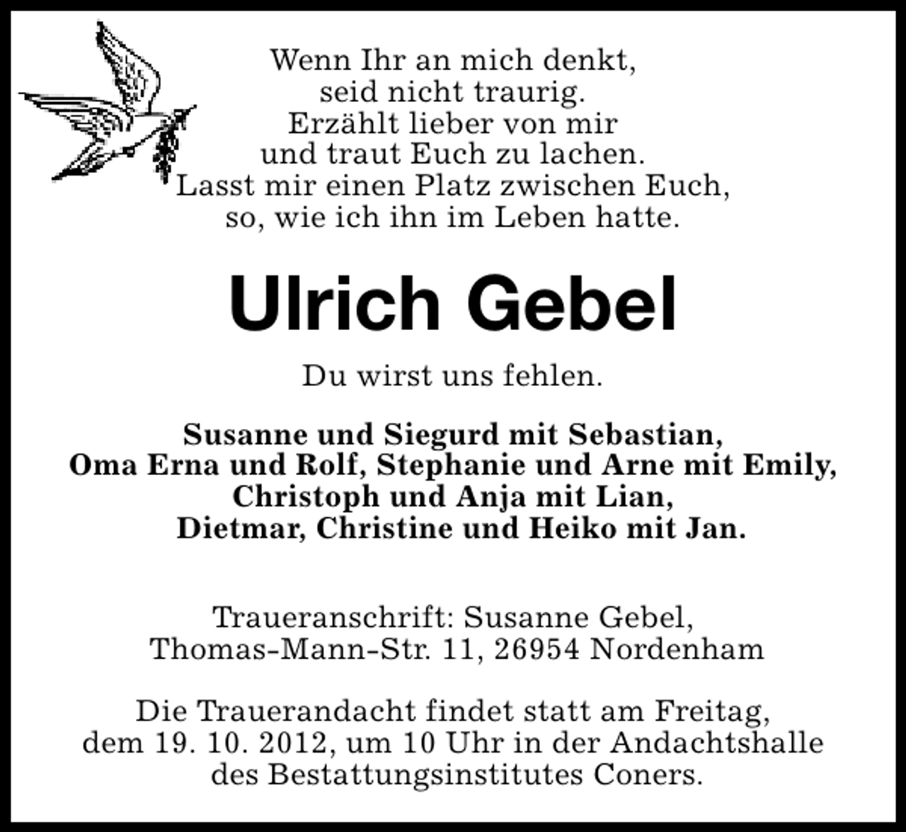 <p>Wenn Ihr an mich denkt,<br />seid nicht traurig.<br />Erzählt lieber von mir<br />und traut Euch zu lachen.<br />Lasst mir einen Platz zwischen Euch,<br />so, wie ich ihn im Leben hatte.</p><p>Ulrich Gebel<br />Du wirst uns fehlen.</p><p>Susanne und Siegurd mit Sebastian,<br />Oma Erna und Rolf, Stephanie und Arne mit Emily,<br />Christoph und Anja mit Lian,<br />Dietmar, Christine und Heiko mit Jan.<br />Traueranschrift: Susanne Gebel,<br />Thomas-Mann-Str. 11, 26954 Nordenham<br />Die Trauerandacht findet statt am Freitag,<br />dem 19. 10. 2012, um 10 Uhr in der Andachtshalle<br />des Bestattungsinstitutes Coners.</p>