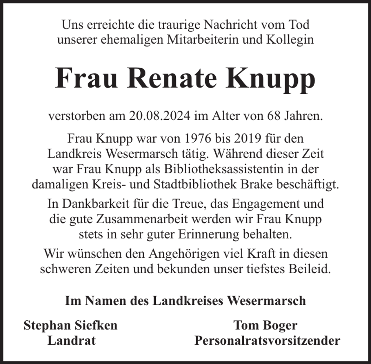 <p>Uns erreichte die traurige Nachricht vom Tod<br />unserer ehemaligen Mitarbeiterin und Kollegin</p><p>Frau Renate Knupp<br />verstorben am 20.08.2024 im Alter von 68 Jahren.<br />Frau Knupp war von 1976 bis 2019 für den<br />Landkreis Wesermarsch tätig. Während dieser Zeit<br />war Frau Knupp als Bibliotheksassistentin in der<br />damaligen Kreis- und Stadtbibliothek Brake beschäftigt.<br />In Dankbarkeit für die Treue, das Engagement und<br />die gute Zusammenarbeit werden wir Frau Knupp<br />stets in sehr guter Erinnerung behalten.<br />Wir wünschen den Angehörigen viel Kraft in diesen<br />schweren Zeiten und bekunden unser tiefstes Beileid.<br />Im Namen des Landkreises Wesermarsch<br />Stephan Siefken<br />Landrat</p><p>Tom Boger<br />Personalratsvorsitzender</p>