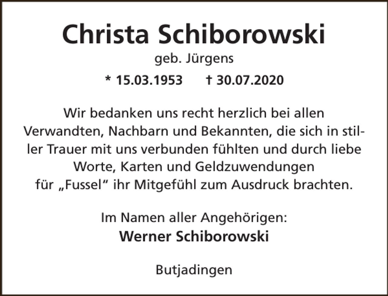 <p>Christa Schiborowski<br />geb. Jürgens</p><p>* 15.03.1953</p><p>† 30.07.2020</p><p>Wir bedanken uns recht herzlich bei allen<br />Verwandten, Nachbarn und Bekannten, die sich in stiller Trauer mit uns verbunden fühlten und durch liebe<br />Worte, Karten und Geldzuwendungen<br />für „Fussel“ ihr Mitgefühl zum Ausdruck brachten.<br />Im Namen aller Angehörigen:</p><p>Werner Schiborowski<br />Butjadingen</p>