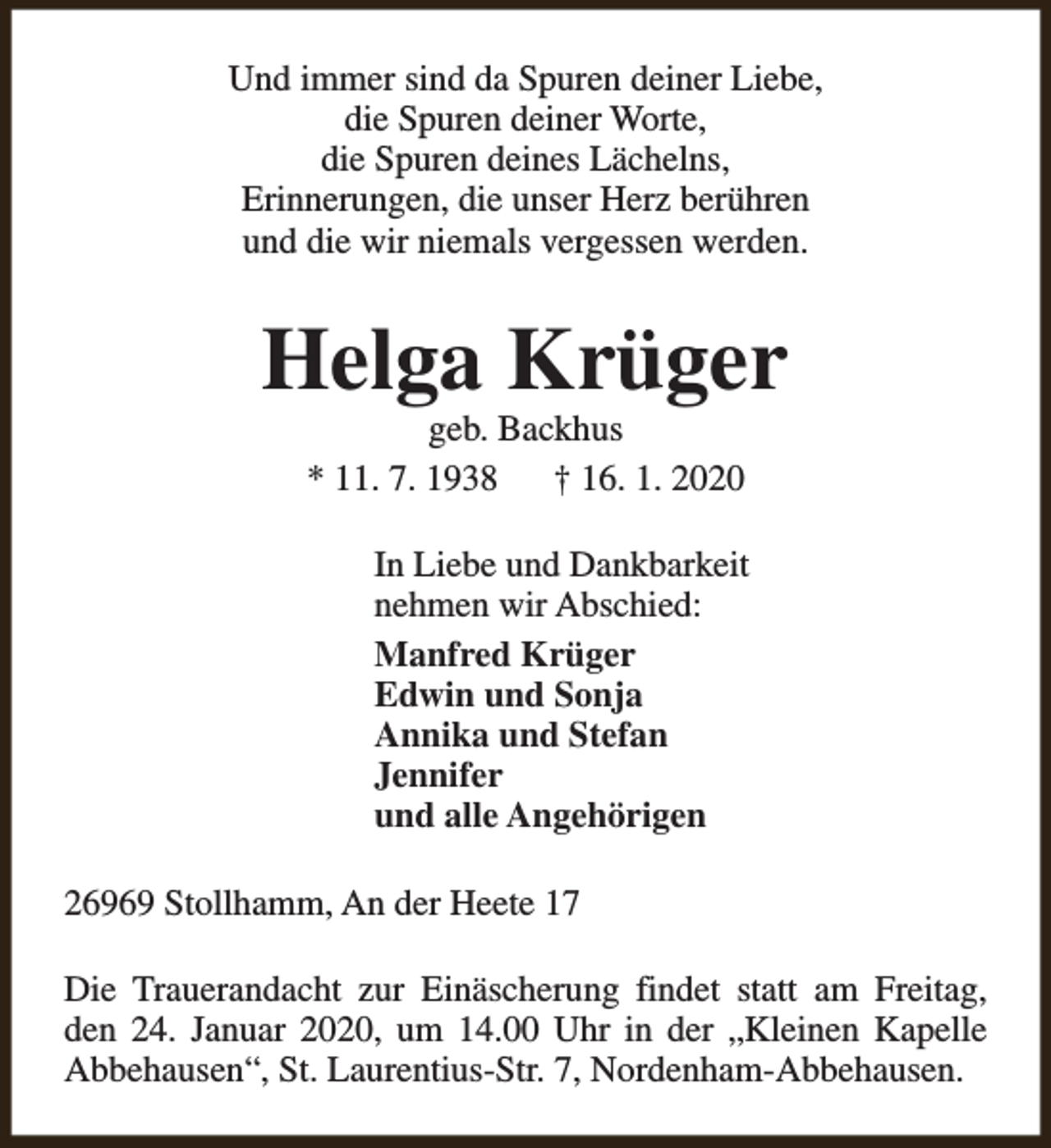 <p>Und immer sind da Spuren deiner Liebe,<br />die Spuren deiner Worte,<br />die Spuren deines Lächelns,<br />Erinnerungen, die unser Herz berühren<br />und die wir niemals vergessen werden.</p><p>Helga Krüger<br />geb. Backhus<br />* 11. 7. 1938<br />† 16. 1. 2020</p><p>In Liebe und Dankbarkeit<br />nehmen wir Abschied:<br />Manfred Krüger<br />Edwin und Sonja<br />Annika und Stefan<br />Jennifer<br />und alle Angehörigen<br />26969 Stollhamm, An der Heete 17<br />Die Trauerandacht zur Einäscherung findet statt am Freitag,<br />den 24. Januar 2020, um 14.00 Uhr in der „Kleinen Kapelle<br />Abbehausen“, St. Laurentius-Str. 7, Nordenham-Abbehausen.</p>