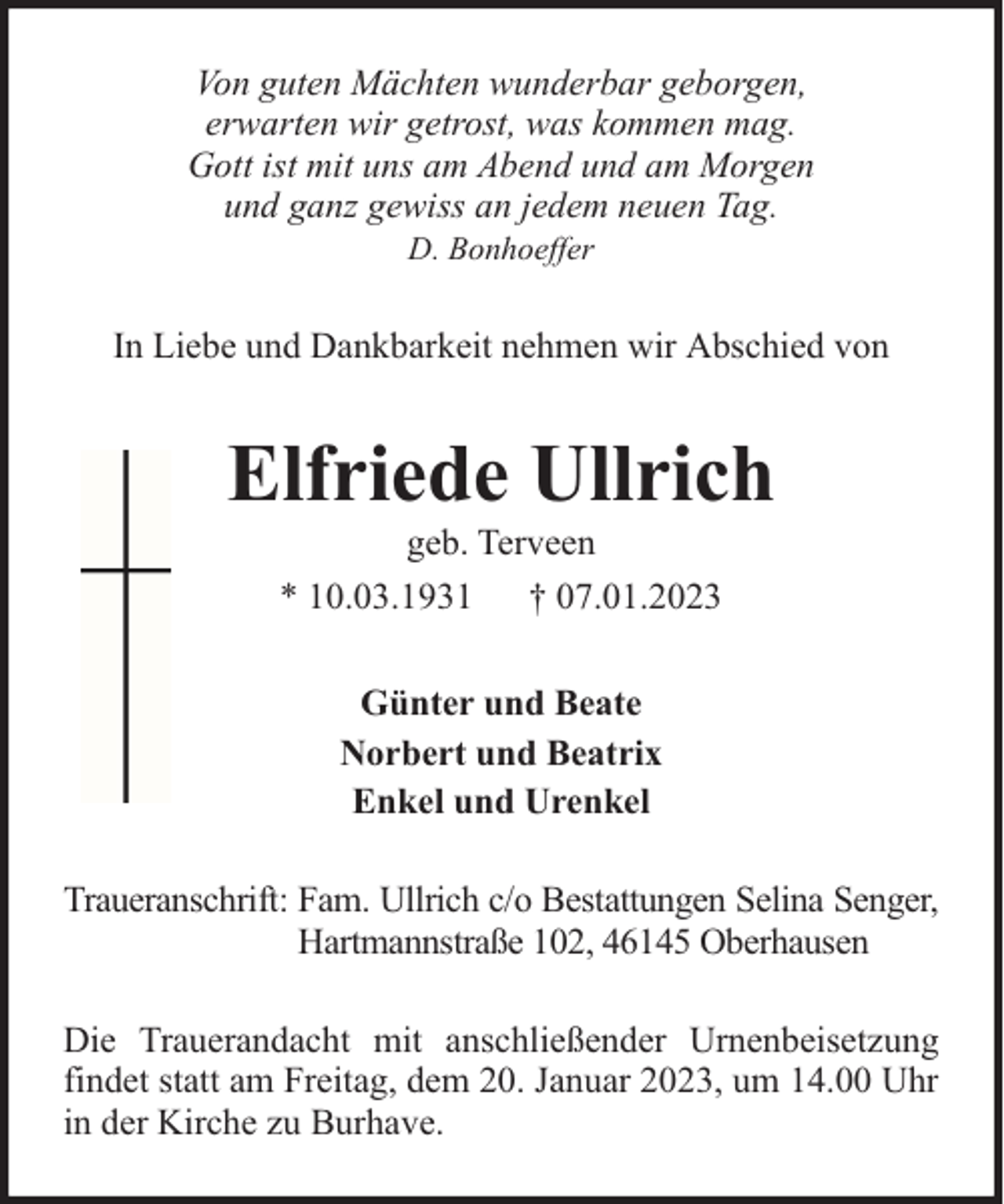 <p>Von guten Mächten wunderbar geborgen,<br />erwarten wir getrost, was kommen mag.<br />Gott ist mit uns am Abend und am Morgen<br />und ganz gewiss an jedem neuen Tag.<br />D. Bonhoeffer</p><p>In Liebe und Dankbarkeit nehmen wir Abschied von</p><p>Elfriede Ullrich<br />geb. Terveen<br />* 10.03.1931 † 07.01.2023<br />Günter und Beate<br />Norbert und Beatrix<br />Enkel und Urenkel<br />Traueranschrift: Fam. Ullrich c/o Bestattungen Selina Senger,<br />Hartmannstraße 102, 46145 Oberhausen<br />Die Trauerandacht mit anschließender Urnenbeisetzung<br />findet statt am Freitag, dem 20. Januar 2023, um 14.00 Uhr<br />in der Kirche zu Burhave.</p>