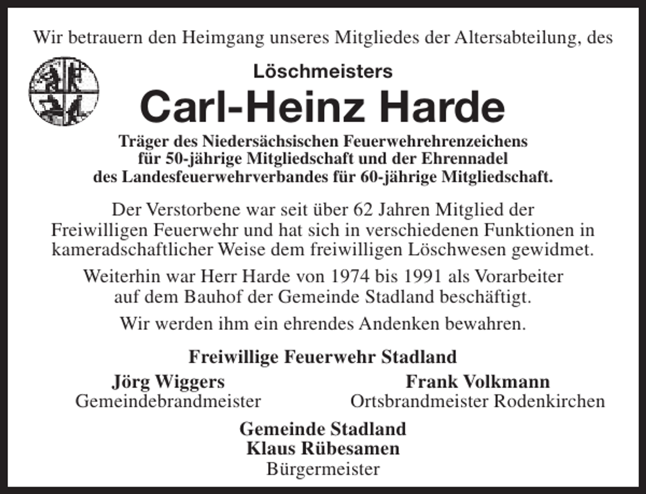 <p>Wir betrauern den Heimgang unseres Mitgliedes der Altersabteilung, des<br />Löschmeisters</p><p>Carl-Heinz Harde</p><p>Träger des Niedersächsischen Feuerwehrehrenzeichens<br />für 50-jährige Mitgliedschaft und der Ehrennadel<br />des Landesfeuerwehrverbandes für 60-jährige Mitgliedschaft.</p><p>Der Verstorbene war seit über 62 Jahren Mitglied der<br />Freiwilligen Feuerwehr und hat sich in verschiedenen Funktionen in<br />kameradschaftlicher Weise dem freiwilligen Löschwesen gewidmet.<br />Weiterhin war Herr Harde von 1974 bis 1991 als Vorarbeiter<br />auf dem Bauhof der Gemeinde Stadland beschäftigt.<br />Wir werden ihm ein ehrendes Andenken bewahren.<br />Freiwillige Feuerwehr Stadland<br />Jörg Wiggers<br />Frank Volkmann<br />Gemeindebrandmeister<br />Ortsbrandmeister Rodenkirchen<br />Gemeinde Stadland<br />Klaus Rübesamen<br />Bürgermeister</p>