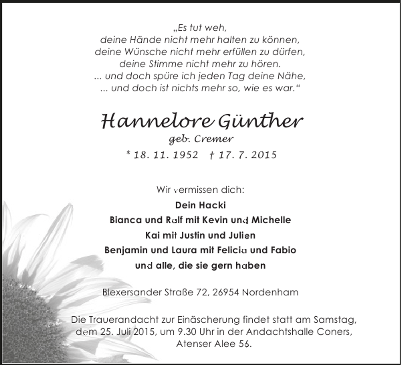 <p>„Es tut weh,<br />deine Hände nicht mehr halten zu können,<br />deine Wünsche nicht mehr erfüllen zu dürfen,<br />deine Stimme nicht mehr zu hören.<br />... und doch spüre ich jeden Tag deine Nähe,<br />... und doch ist nichts mehr so, wie es war.“</p><p>Hannelore Günther<br />geb. Cremer</p><p>* 18. 11. 1952</p><p>† 17. 7. 2015</p><p>Wir vermissen dich:<br />Dein Hacki<br />a<br />d<br />Bianca und Ralf mit Kevin und Michelle<br />Kai mit Justin und Julien<br />t<br />e<br />Benjamin und Laura mit Felicia und Fabio<br />a<br />und alle, die sie gern haben<br />d l<br />a<br />Blexersander Straße 72, 26954 Nordenham</p><p>Die Trauerandacht zur Einäscherung findet statt am Samstag,<br />dem 25. Juli 2015, um 9.30 Uhr in der Andachtshalle Coners,<br />Atenser Alee 56.<br />6</p>