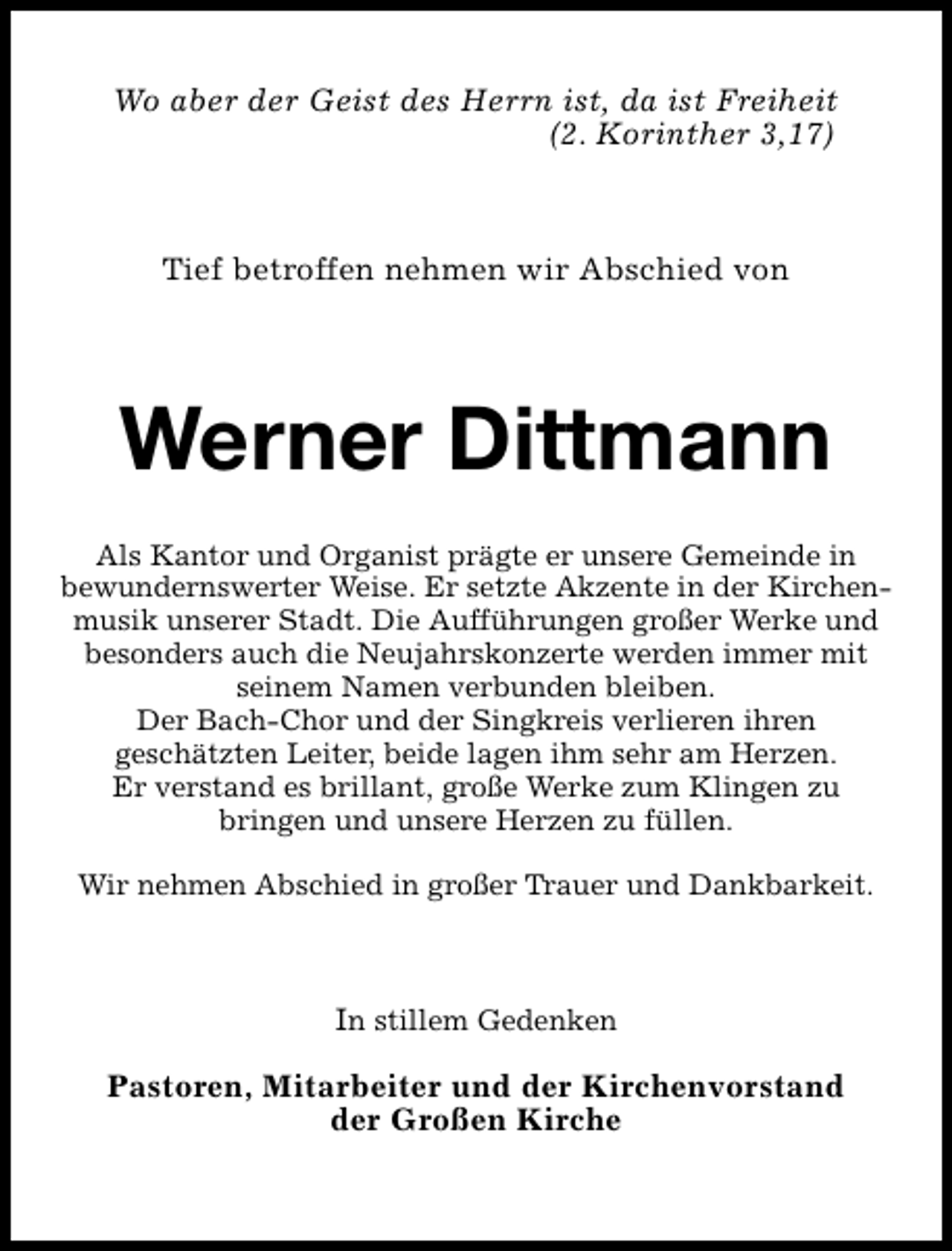 <p>Wo aber der Geist des Herrn ist, da ist Freiheit<br />(2. Korinther 3,17)</p><p>Tief betroffen nehmen wir Abschied von</p><p>Werner Dittmann<br />Als Kantor und Organist prägte er unsere Gemeinde in<br />bewundernswerter Weise. Er setzte Akzente in der Kirchenmusik unserer Stadt. Die Aufführungen großer Werke und<br />besonders auch die Neujahrskonzerte werden immer mit<br />seinem Namen verbunden bleiben.<br />Der Bach-Chor und der Singkreis verlieren ihren<br />geschätzten Leiter, beide lagen ihm sehr am Herzen.<br />Er verstand es brillant, große Werke zum Klingen zu<br />bringen und unsere Herzen zu füllen.<br />Wir nehmen Abschied in großer Trauer und Dankbarkeit.</p><p>In stillem Gedenken<br />Pastoren, Mitarbeiter und der Kirchenvorstand<br />der Großen Kirche</p>