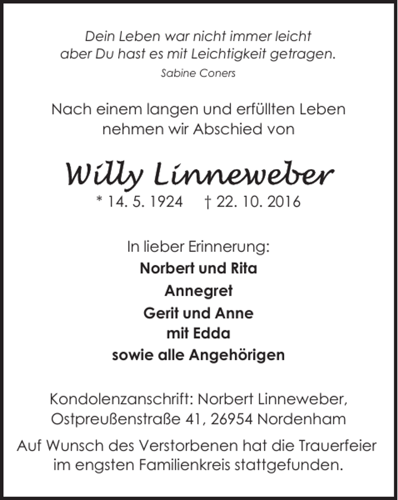 <p>Dein Leben war nicht immer leicht<br />aber Du hast es mit Leichtigkeit getragen.<br />Sabine Coners</p><p>Nach einem langen und erfüllten Leben<br />nehmen wir Abschied von</p><p>* 14. 5. 1924</p><p>† 22. 10. 2016</p><p>In lieber Erinnerung:<br />Norbert und Rita<br />Annegret<br />Gerit und Anne<br />mit Edda<br />sowie alle Angehörigen<br />Kondolenzanschrift: Norbert Linneweber,<br />Ostpreußenstraße 41, 26954 Nordenham<br />Auf Wunsch des Verstorbenen hat die Trauerfeier<br />im engsten Familienkreis stattgefunden.</p>