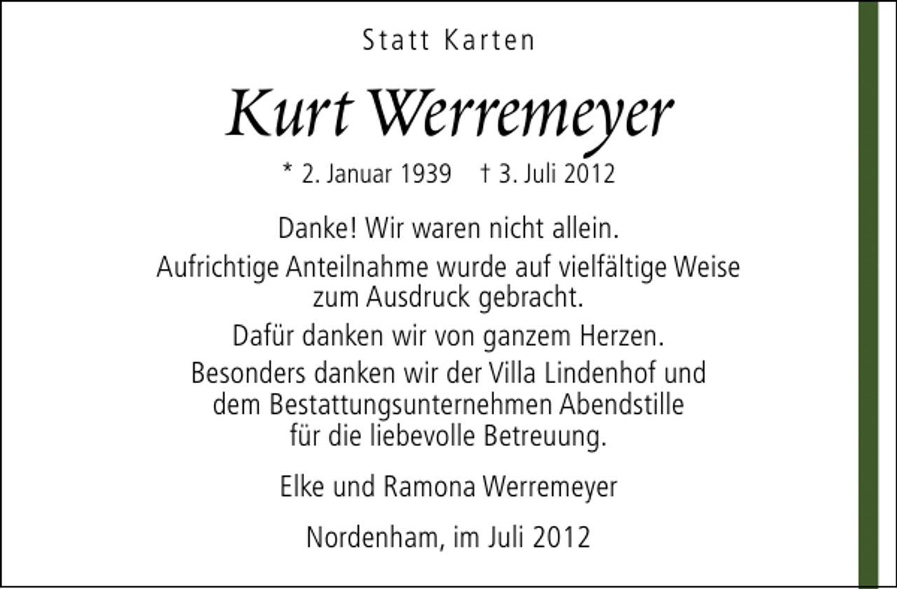 <p>Statt Karten</p><p>Kurt Werremeyer<br />* 2. Januar 1939 † 3. Juli 2012</p><p>Danke! Wir waren nicht allein.<br />Aufrichtige Anteilnahme wurde auf vielfältige Weise<br />zum Ausdruck gebracht.<br />Dafür danken wir von ganzem Herzen.<br />Besonders danken wir der Villa Lindenhof und<br />dem Bestattungsunternehmen Abendstille<br />für die liebevolle Betreuung.<br />Elke und Ramona Werremeyer<br />Nordenham, im Juli 2012</p>