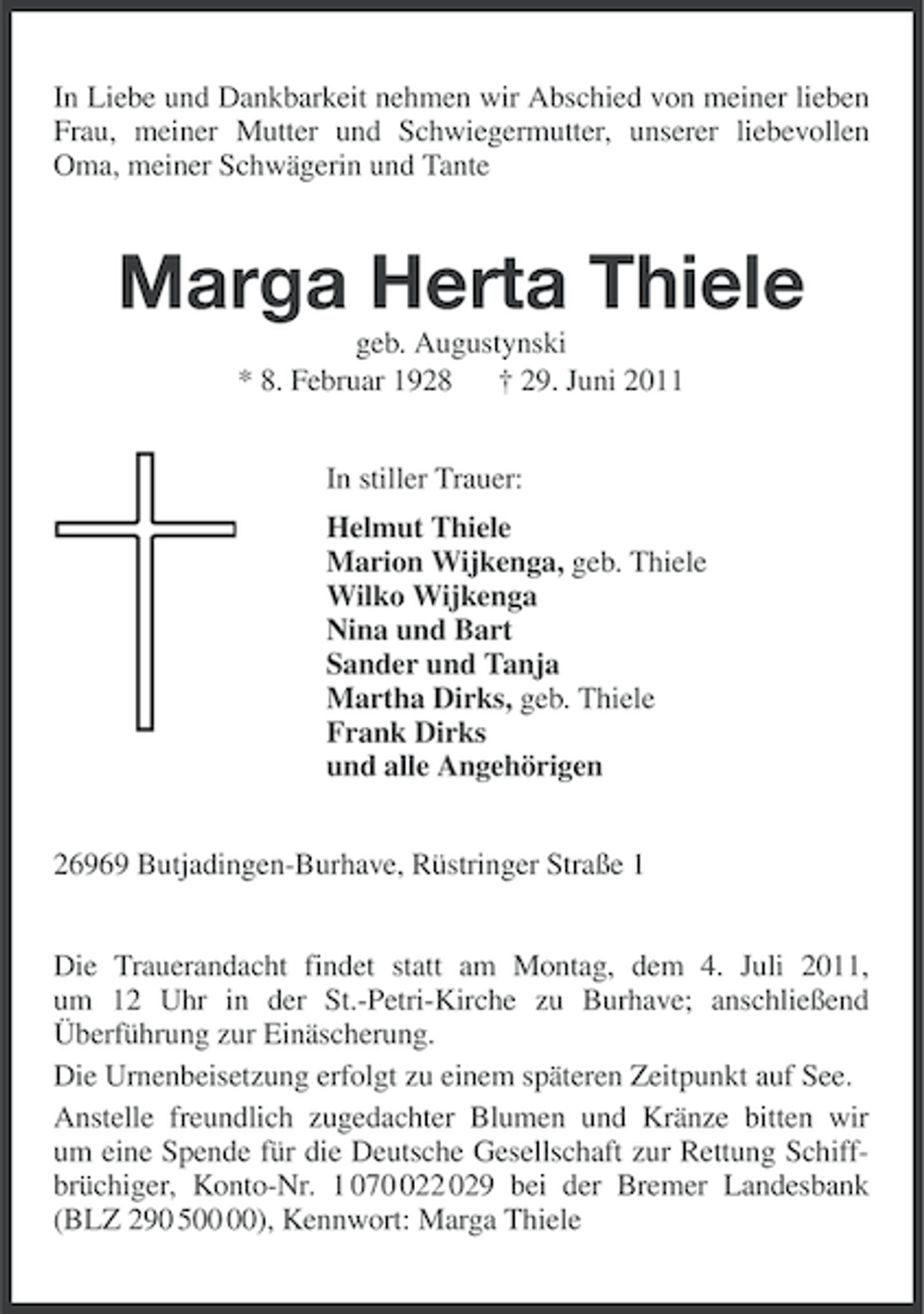 <p>In Liebe und Dankbarkeit nehmen wir Abschied von meiner lieben<br />Frau, meiner Mutter und Schwiegermutter, unserer liebevollen<br />Oma, meiner Schwägerin und Tante</p><p>Marga Herta Thiele<br />geb. Augustynski<br />* 8. Februar 1928 † 29. Juni 2011<br />In stiller Trauer:<br />Helmut Thiele<br />Marion Wijkenga, geb. Thiele<br />Wilko Wijkenga<br />Nina und Bart<br />Sander und Tanja<br />Martha Dirks, geb. Thiele<br />Frank Dirks<br />und alle Angehörigen<br />26969 Butjadingen-Burhave, Rüstringer Straße 1<br />Die Trauerandacht findet statt am Montag, dem 4. Juli 2011,<br />um 12 Uhr in der St.-Petri-Kirche zu Burhave; anschließend<br />Überführung zur Einäscherung.<br />Die Urnenbeisetzung erfolgt zu einem späteren Zeitpunkt auf See.<br />Anstelle freundlich zugedachter Blumen und Kränze bitten wir<br />um eine Spende für die Deutsche Gesellschaft zur Rettung Schiffbrüchiger, Konto-Nr. 1 0722 029 bei der Bremer Landesbank<br />(BLZ 290 5), Kennwort: Marga Thiele</p>