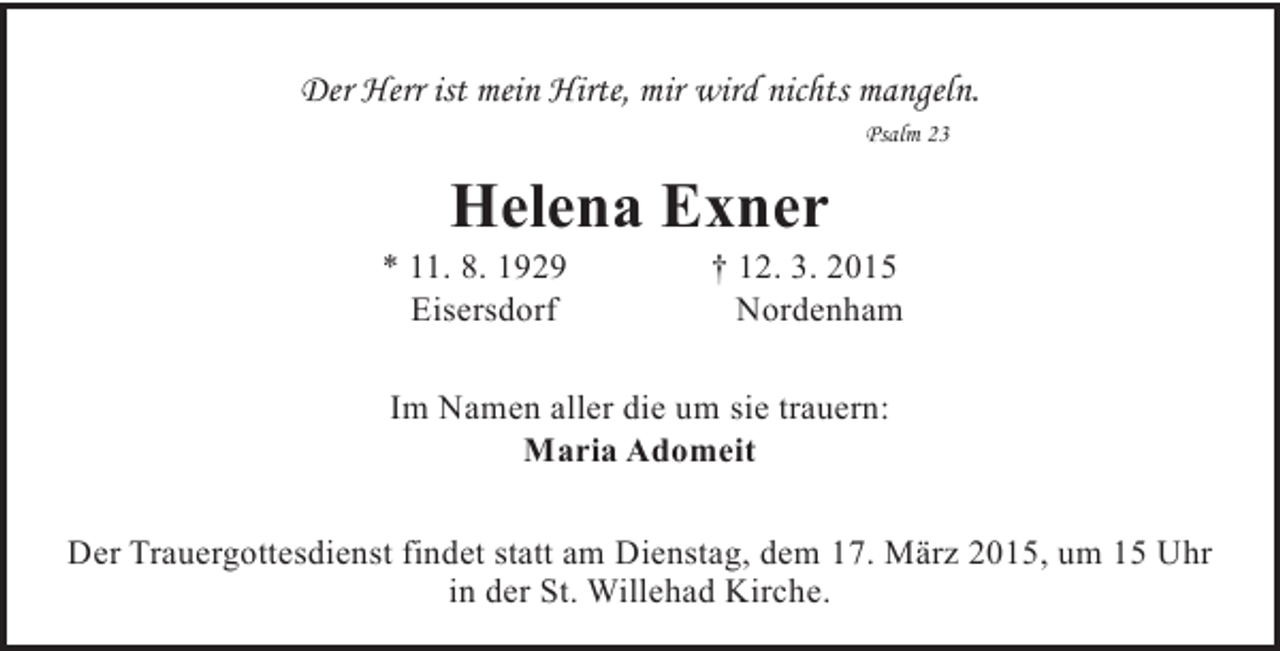 <p>Der Herr ist mein Hirte, mir wird nichts mangeln.<br />Psalm 23</p><p>Helena Exner</p><p>* 11. 8. 1929<br />Eisersdorf</p><p>† 12. 3. 2015<br />Nordenham</p><p>Im Namen aller die um sie trauern:<br />Maria Adomeit<br />Der Trauergottesdienst findet statt am Dienstag, dem 17. März 2015, um 15 Uhr<br />in der St. Willehad Kirche.</p>