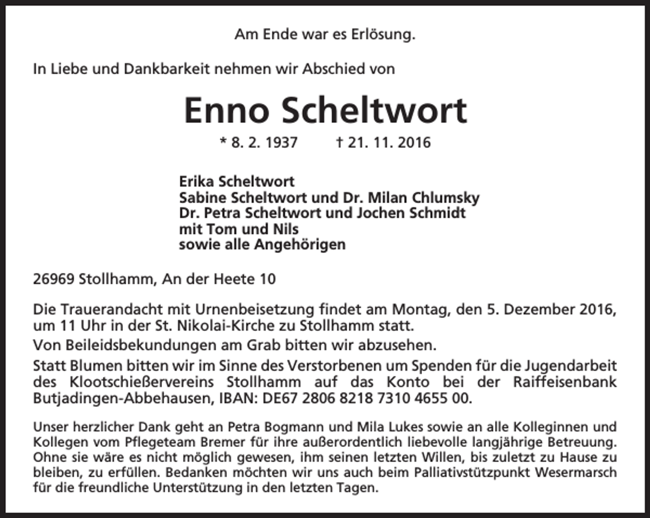 <p>Am Ende war es Erlösung.<br />In Liebe und Dankbarkeit nehmen wir Abschied von</p><p>Enno Scheltwort<br />* 8. 2. 1937</p><p>† 21. 11. 2016</p><p>Erika Scheltwort<br />Sabine Scheltwort und Dr. Milan Chlumsky<br />Dr. Petra Scheltwort und Jochen Schmidt<br />mit Tom und Nils<br />sowie alle Angehörigen<br />26969 Stollhamm, An der Heete 10<br />Die Trauerandacht mit Urnenbeisetzung findet am Montag, den 5. Dezember 2016,<br />um 11 Uhr in der St. Nikolai-Kirche zu Stollhamm statt.<br />Von Beileidsbekundungen am Grab bitten wir abzusehen.<br />Statt Blumen bitten wir im Sinne des Verstorbenen um Spenden für die Jugendarbeit<br />des Klootschießervereins Stollhamm auf das Konto bei der Raiffeisenbank<br />Butjadingen-Abbehausen, IBAN: DE67 2806 8218 7310 4655 00.<br />Unser herzlicher Dank geht an Petra Bogmann und Mila Lukes sowie an alle Kolleginnen und<br />Kollegen vom Pflegeteam Bremer für ihre außerordentlich liebevolle langjährige Betreuung.<br />Ohne sie wäre es nicht möglich gewesen, ihm seinen letzten Willen, bis zuletzt zu Hause zu<br />bleiben, zu erfüllen. Bedanken möchten wir uns auch beim Palliativstützpunkt Wesermarsch<br />für die freundliche Unterstützung in den letzten Tagen.</p>