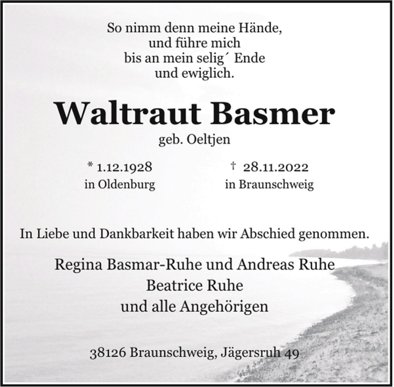 <p>So nimm denn meine Hände,<br />und führe mich<br />bis an mein selig´ Ende<br />und ewiglich.</p><p>Waltraut Basmer<br />geb. Oeltjen</p><p>* 1.12.1928</p><p>† 28.11.2022</p><p>in Oldenburg</p><p>in Braunschweig</p><p>In Liebe und Dankbarkeit haben wir Abschied genommen.</p><p>Regina Basmar-Ruhe und Andreas Ruhe<br />Beatrice Ruhe<br />und alle Angehörigen<br />38126 Braunschweig, Jägersruh 49</p>