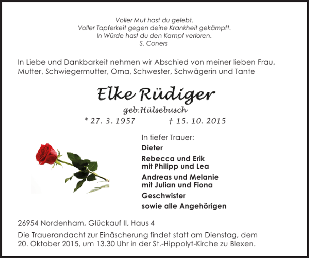 <p>Voller Mut hast du gelebt.<br />Voller Tapferkeit gegen deine Krankheit gekämpft.<br />In Würde hast du den Kampf verloren.<br />S. Coners</p><p>In Liebe und Dankbarkeit nehmen wir Abschied von meiner lieben Frau,<br />Mutter, Schwiegermutter, Oma, Schwester, Schwägerin und Tante</p><p>geb.Hülsebusch<br />* 27. 3. 1957<br />† 15. 10. 2015<br />In tiefer Trauer:<br />Dieter<br />Rebecca und Erik<br />mit Philipp und Lea<br />Andreas und Melanie<br />mit Julian und Fiona<br />Geschwister<br />sowie alle Angehörigen<br />26954 Nordenham, Glückauf II, Haus 4<br />Die Trauerandacht zur Einäscherung findet statt am Dienstag, dem<br />20. Oktober 2015, um 13.30 Uhr in der St.-Hippolyt-Kirche zu Blexen.</p>